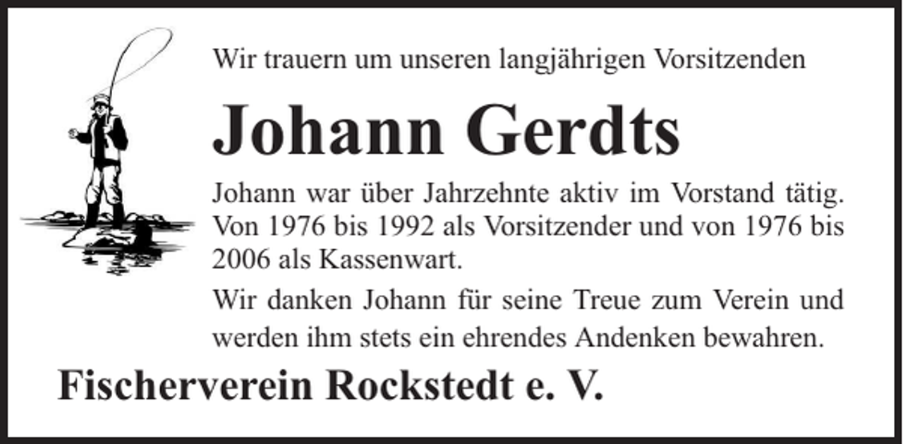 <p>Wir trauern um unseren langjährigen Vorsitzenden</p><p>Johann Gerdts</p><p>Johann war über Jahrzehnte aktiv im Vorstand tätig.<br />Von 1976 bis 1992 als Vorsitzender und von 1976 bis<br />2006 als Kassenwart.<br />Wir danken Johann für seine Treue zum Verein und<br />werden ihm stets ein ehrendes Andenken bewahren.</p><p>Fischerverein Rockstedt e. V.</p>