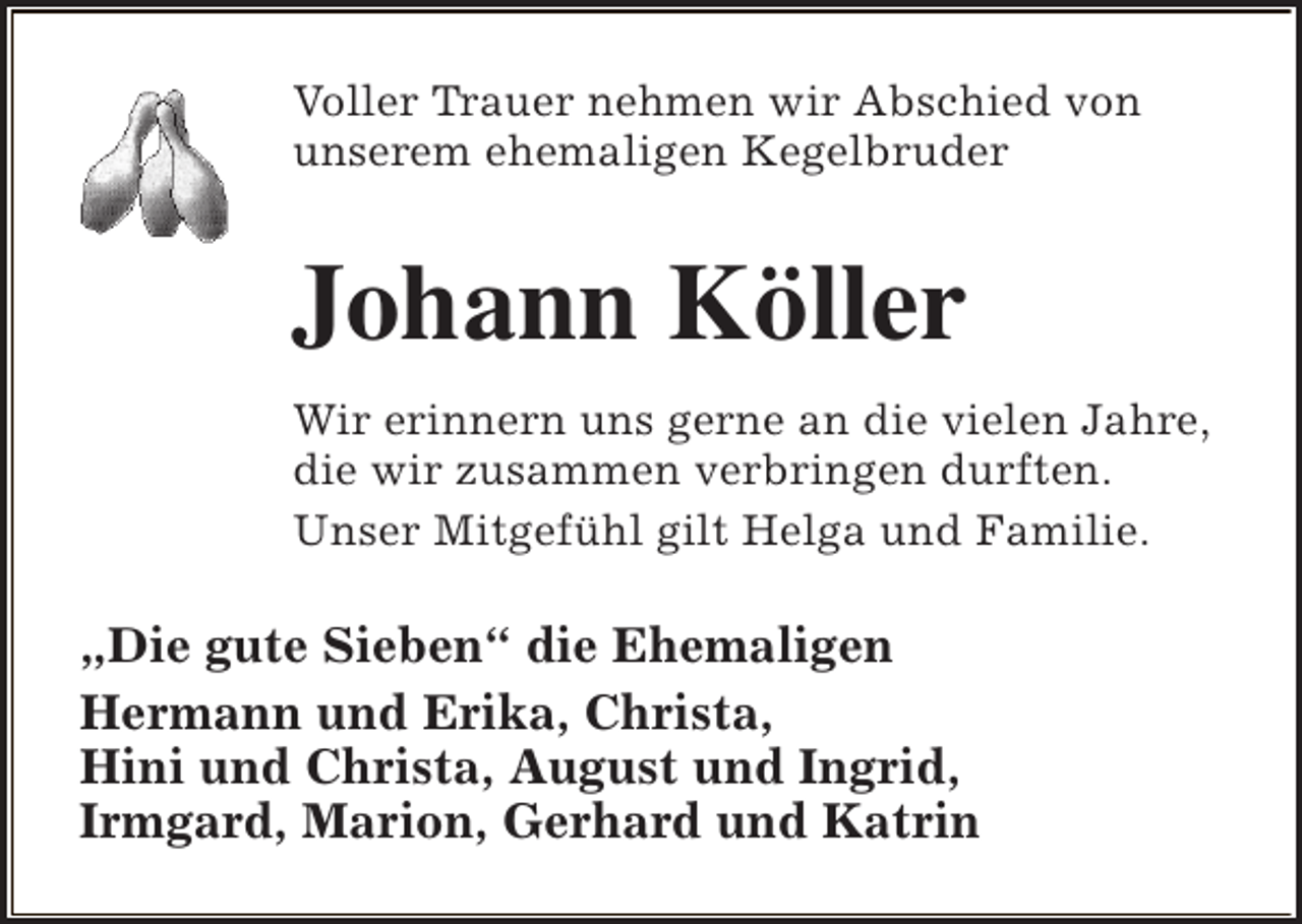 <p>Voller Trauer nehmen wir Abschied von<br />unserem ehemaligen Kegelbruder</p><p>Johann Köller<br />Wir erinnern uns gerne an die vielen Jahre,<br />die wir zusammen verbringen durften.<br />Unser Mitgefühl gilt Helga und Familie.</p><p>„Die gute Sieben“ die Ehemaligen<br />Hermann und Erika, Christa,<br />Hini und Christa, August und Ingrid,<br />Irmgard, Marion, Gerhard und Katrin</p>