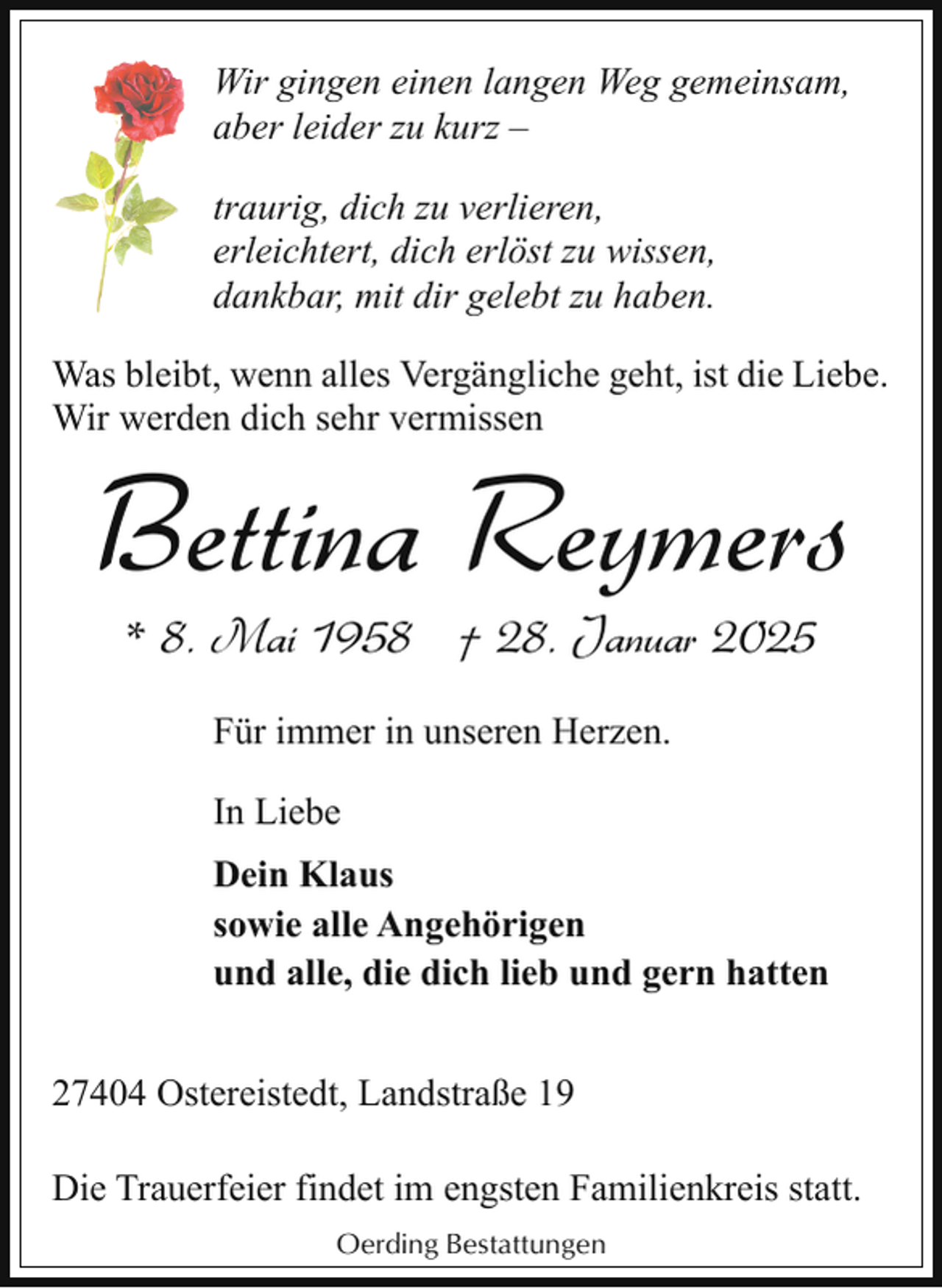 <p>Wir gingen einen langen Weg gemeinsam,<br />aber leider zu kurz ‒<br />traurig, dich zu verlieren,<br />erleichtert, dich erlöst zu wissen,<br />dankbar, mit dir gelebt zu haben.<br />Was bleibt, wenn alles Vergängliche geht, ist die Liebe.<br />Wir werden dich sehr vermissen</p><p>Bettina Reymers<br />* 8. Mai 1958 † 28. Januar 2025<br />Für immer in unseren Herzen.<br />In Liebe<br />Dein Klaus<br />sowie alle Angehörigen<br />und alle, die dich lieb und gern hatten</p><p>27404 Ostereistedt, Landstraße 19<br />Die Trauerfeier findet im engsten Familienkreis statt.<br />Oerding Bestattungen</p>