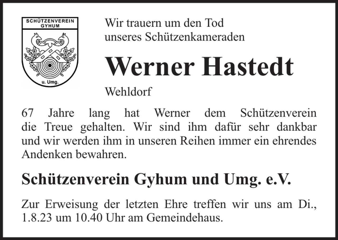 <p>Wir trauern um den Tod<br />unseres Schützenkameraden</p><p>Werner Hastedt</p><p>Wehldorf</p><p>67 Jahre lang hat Werner dem Schützenverein<br />die Treue gehalten. Wir sind ihm dafür sehr dankbar<br />und wir werden ihm in unseren Reihen immer ein ehrendes<br />Andenken bewahren.</p><p>Schützenverein Gyhum und Umg. e.V.<br />Zur Erweisung der letzten Ehre treffen wir uns am Di.,<br />1.8.23 um 10.40 Uhr am Gemeindehaus.</p>