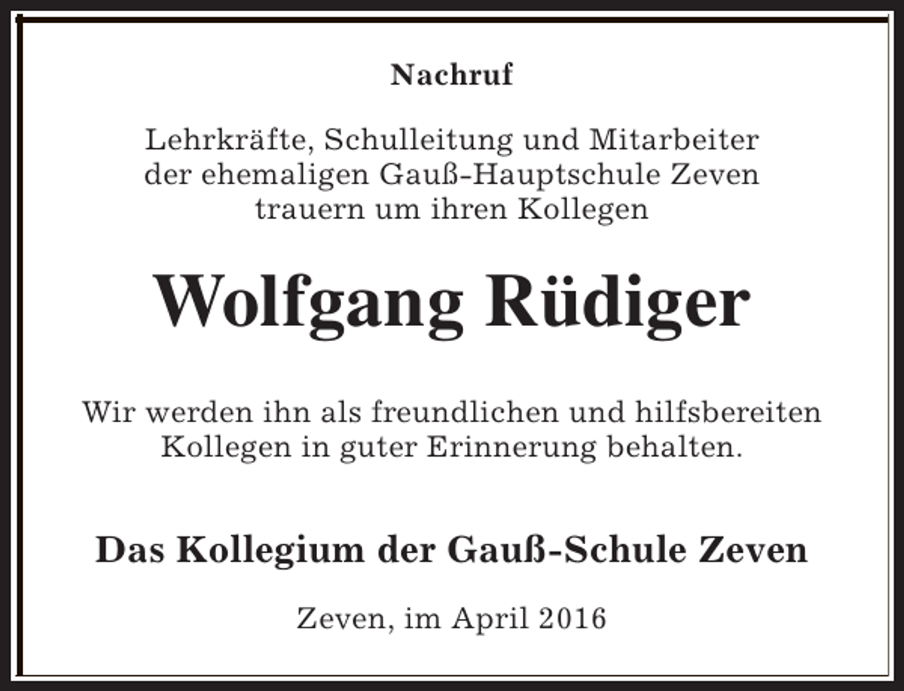<p>Nachruf<br />Lehrkräfte, Schulleitung und Mitarbeiter<br />der ehemaligen Gauß-Hauptschule Zeven<br />trauern um ihren Kollegen</p><p>Wolfgang Rüdiger<br />Wir werden ihn als freundlichen und hilfsbereiten<br />Kollegen in guter Erinnerung behalten.</p><p>Das Kollegium der Gauß-Schule Zeven<br />Zeven, im April 2016</p>