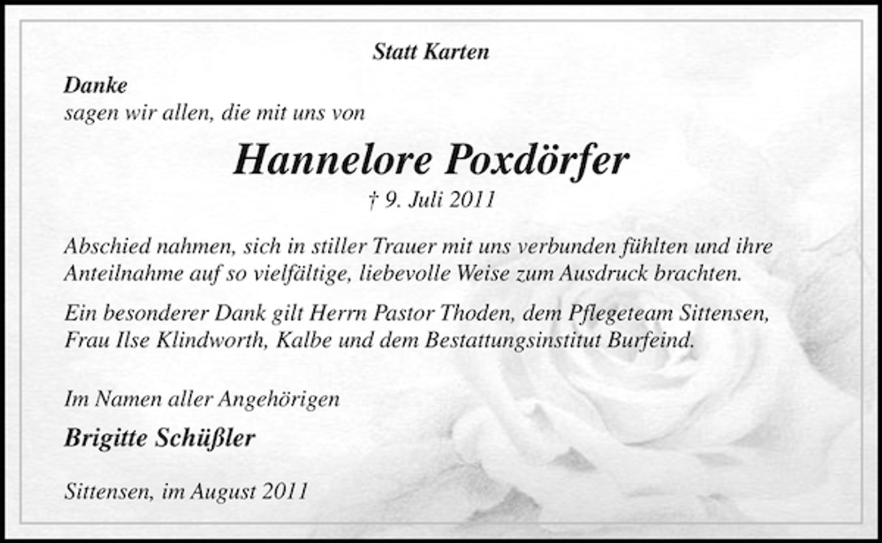 <p>Statt Karten<br />Danke<br />sagen wir allen, die mit uns von</p><p>Hannelore Poxdörfer<br />† 9. Juli 2011<br />Abschied nahmen, sich in stiller Trauer mit uns verbunden fühlten und ihre<br />Anteilnahme auf so vielfältige, liebevolle Weise zum Ausdruck brachten.<br />Ein besonderer Dank gilt Herrn Pastor Thoden, dem Pflegeteam Sittensen,<br />Frau Ilse Klindworth, Kalbe und dem Bestattungsinstitut Burfeind.<br />Im Namen aller Angehörigen</p><p>Brigitte Schüßler<br />Sittensen, im August 2011</p>