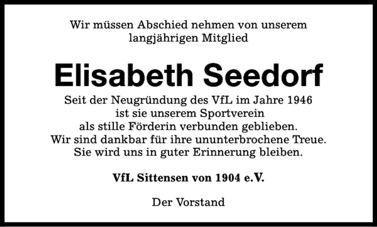 <p>Wir müssen Abschied nehmen von unserem<br />langjährigen Mitglied</p><p>Elisabeth Seedorf</p><p>Seit der Neugründung des VfL im Jahre 1946<br />ist sie unserem Sportverein<br />als stille Förderin verbunden geblieben.<br />Wir sind dankbar für ihre ununterbrochene Treue.<br />Sie wird uns in guter Erinnerung bleiben.<br />VfL Sittensen von 1904 e.V.<br />Der Vorstand</p>