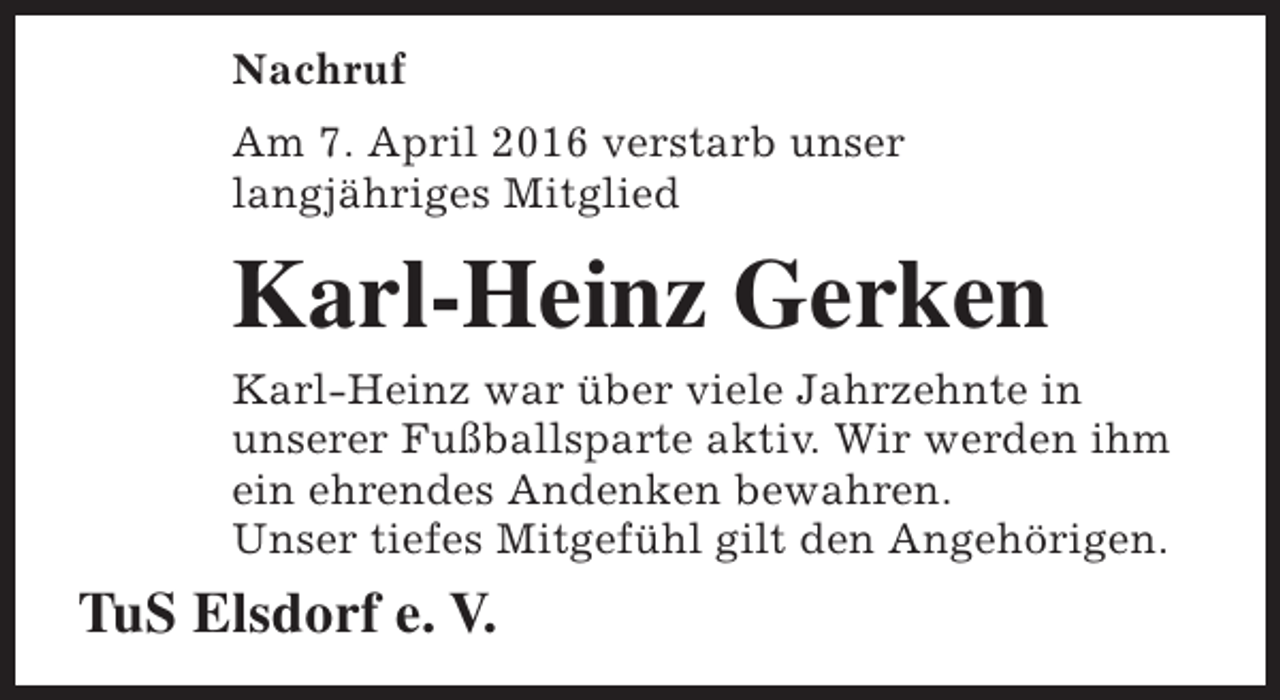 <p>Nachruf<br />Am 7. April 2016 verstarb unser<br />langjähriges Mitglied</p><p>Karl-Heinz Gerken<br />Karl-Heinz war über viele Jahrzehnte in<br />unserer Fußballsparte aktiv. Wir werden ihm<br />ein ehrendes Andenken bewahren.<br />Unser tiefes Mitgefühl gilt den Angehörigen.</p><p>TuS Elsdorf e. V.</p>