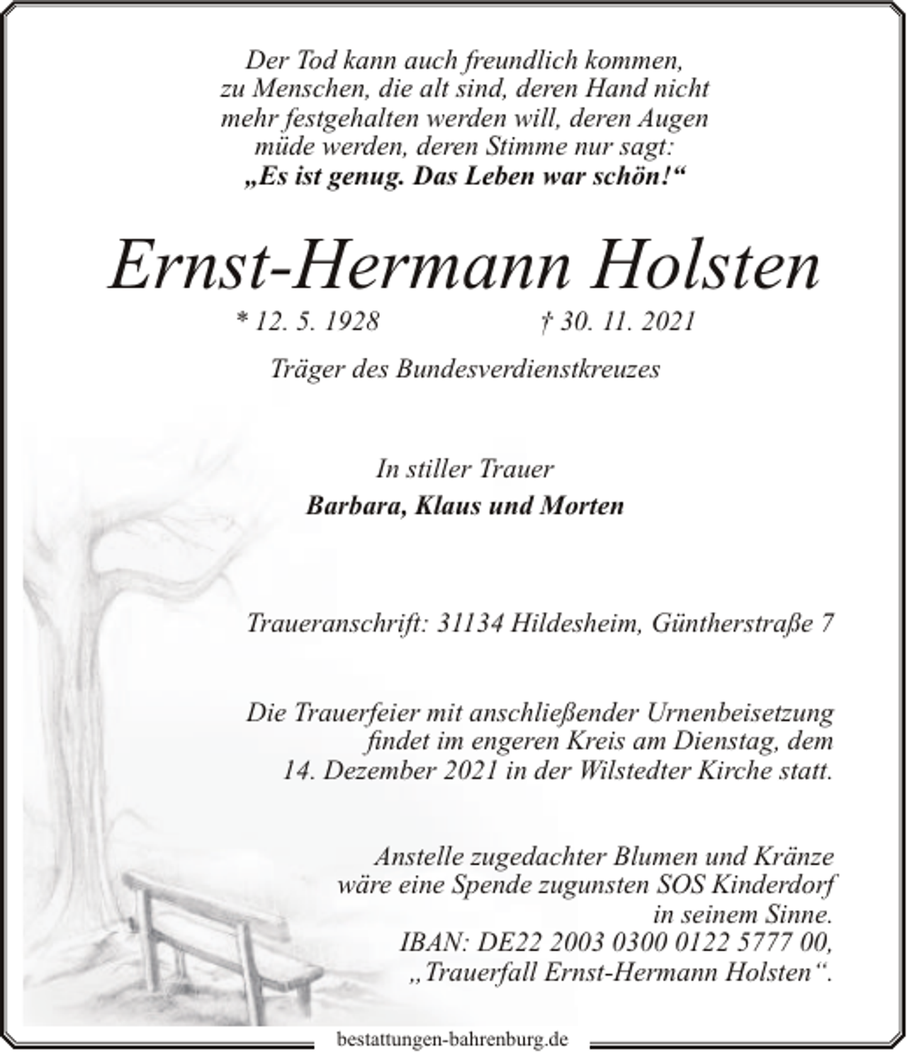 <p>Der Tod kann auch freundlich kommen,<br />zu Menschen, die alt sind, deren Hand nicht<br />mehr festgehalten werden will, deren Augen<br />müde werden, deren Stimme nur sagt:<br />„Es ist genug. Das Leben war schön!“</p><p>Ernst-Hermann Holsten<br />* 12. 5. 1928</p><p>† 30. 11. 2021</p><p>Träger des Bundesverdienstkreuzes<br />In stiller Trauer<br />Barbara, Klaus und Morten</p><p>Traueranschrift: 31134 Hildesheim, Güntherstraße 7<br />Die Trauerfeier mit anschließender Urnenbeisetzung<br />findet im engeren Kreis am Dienstag, dem<br />14. Dezember 2021 in der Wilstedter Kirche statt.<br />Anstelle zugedachter Blumen und Kränze<br />wäre eine Spende zugunsten SOS Kinderdorf<br />in seinem Sinne.<br />IBAN: DE200122 5777 00,<br />„Trauerfall Ernst-Hermann Holsten“.<br />bestattungen-bahrenburg.de</p>
