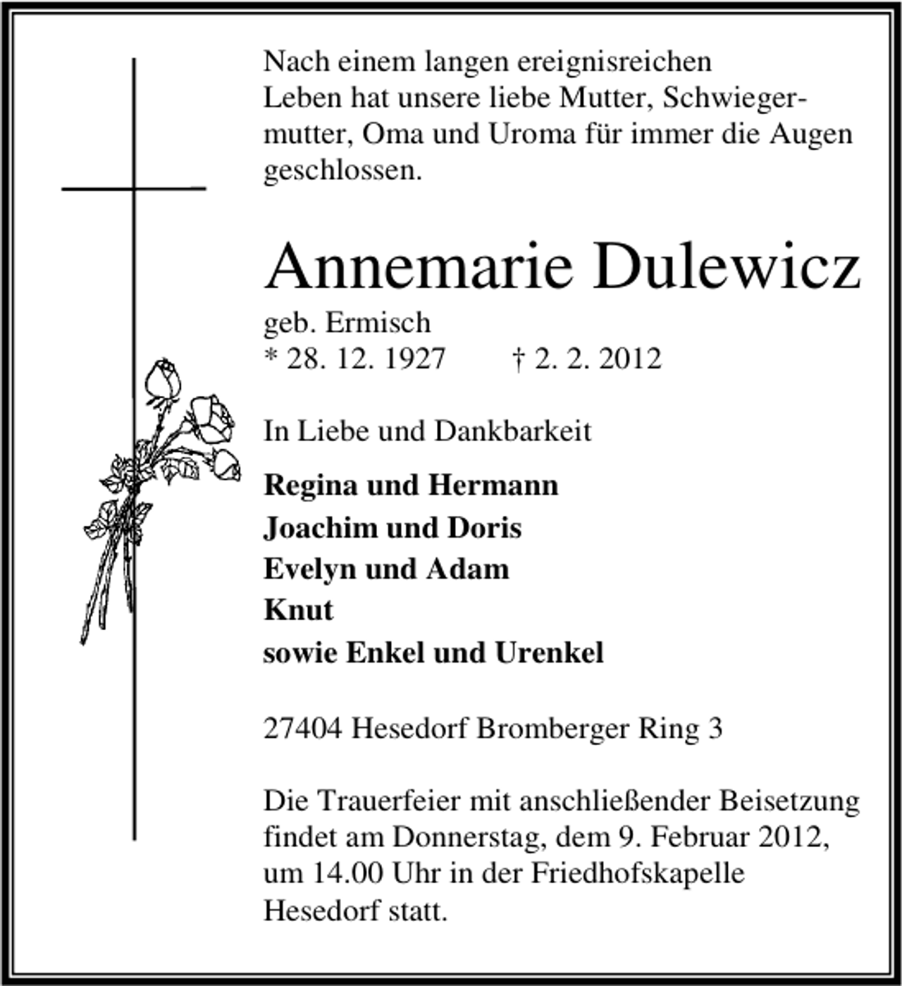 <p>Nach einem langen ereignisreichen<br />Leben hat unsere liebe Mutter, Schwiegermutter, Oma und Uroma für immer die Augen<br />geschlossen.</p><p>Annemarie Dulewicz<br />geb. Ermisch<br />* 28. 12. 1927</p><p>† 2. 2. 2012</p><p>In Liebe und Dankbarkeit<br />Regina und Hermann<br />Joachim und Doris<br />Evelyn und Adam<br />Knut<br />sowie Enkel und Urenkel<br />27404 Hesedorf Bromberger Ring 3<br />Die Trauerfeier mit anschließender Beisetzung<br />findet am Donnerstag, dem 9. Februar 2012,<br />um 14.00 Uhr in der Friedhofskapelle<br />Hesedorf statt.</p>