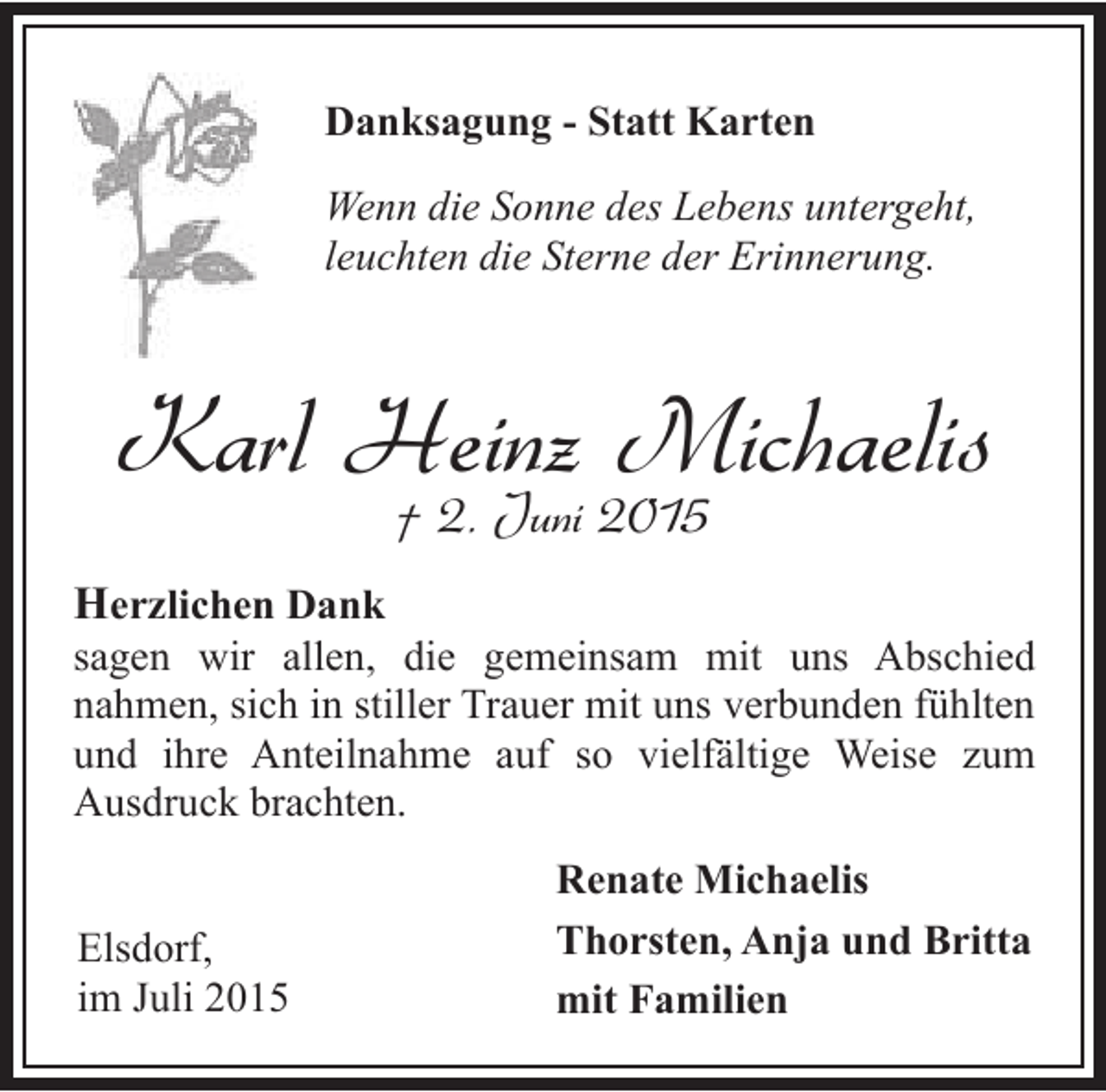 <p>Danksagung - Statt Karten<br />Wenn die Sonne des Lebens untergeht,<br />leuchten die Sterne der Erinnerung.</p><p>Karl Heinz Michaelis<br />† 2. Juni 2015</p><p>Herzlichen Dank</p><p>sagen wir allen, die gemeinsam mit uns Abschied<br />nahmen, sich in stiller Trauer mit uns verbunden fühlten<br />und ihre Anteilnahme auf so vielfältige Weise zum<br />Ausdruck brachten.<br />Elsdorf,<br />im Juli 2015</p><p>Renate Michaelis<br />Thorsten, Anja und Britta<br />mit Familien</p>