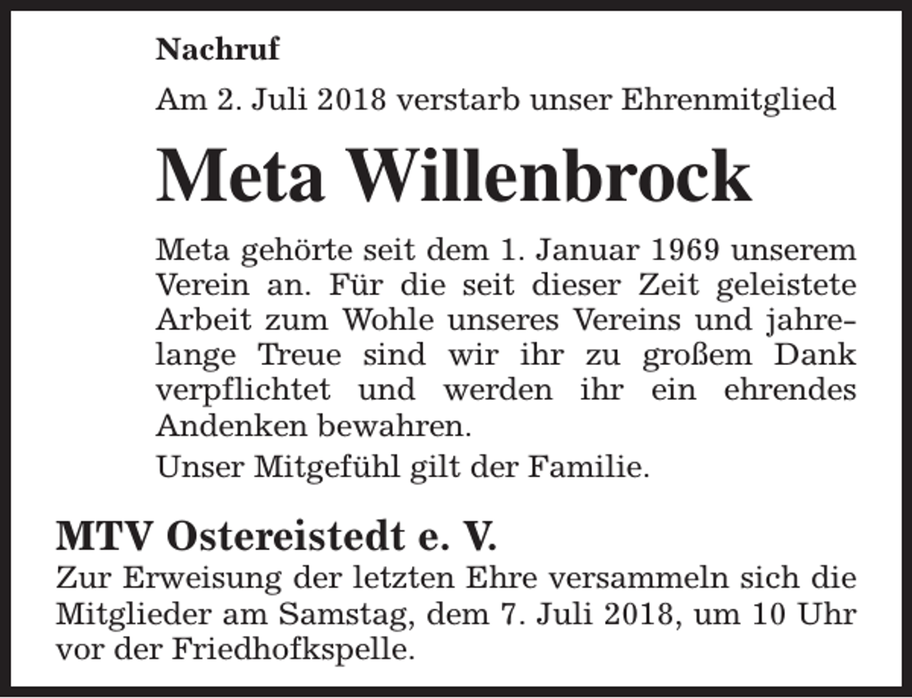 <p>Nachruf<br />Am 2. Juli 2018 verstarb unser Ehrenmitglied</p><p>Meta Willenbrock<br />Meta gehörte seit dem 1. Januar 1969 unserem<br />Verein an. Für die seit dieser Zeit geleistete<br />Arbeit zum Wohle unseres Vereins und jahrelange Treue sind wir ihr zu großem Dank<br />verpflichtet und werden ihr ein ehrendes<br />Andenken bewahren.<br />Unser Mitgefühl gilt der Familie.</p><p>MTV Ostereistedt e. V.</p><p>Zur Erweisung der letzten Ehre versammeln sich die<br />Mitglieder am Samstag, dem 7. Juli 2018, um 10 Uhr<br />vor der Friedhofkspelle.</p>