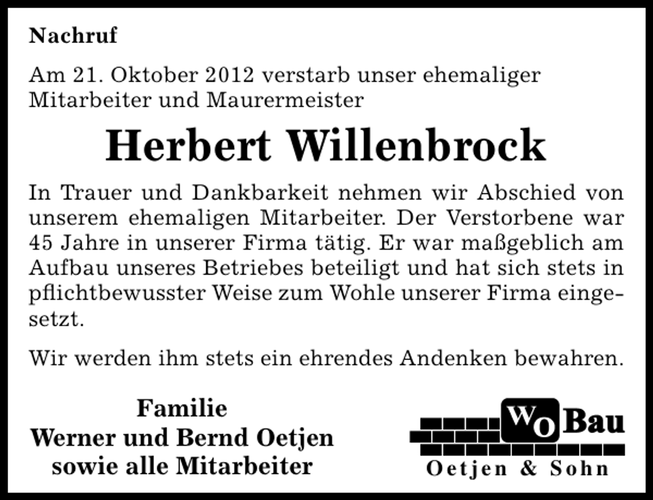 <p>Nachruf<br />Am 21. Oktober 2012 verstarb unser ehemaliger<br />Mitarbeiter und Maurermeister</p><p>Herbert Willenbrock<br />In Trauer und Dankbarkeit nehmen wir Abschied von<br />unserem ehemaligen Mitarbeiter. Der Verstorbene war<br />45 Jahre in unserer Firma tätig. Er war maßgeblich am<br />Aufbau unseres Betriebes beteiligt und hat sich stets in<br />pﬂichtbewusster Weise zum Wohle unserer Firma eingesetzt.<br />Wir werden ihm stets ein ehrendes Andenken bewahren.</p><p>Familie<br />Werner und Bernd Oetjen<br />sowie alle Mitarbeiter</p><p>Oetjen &amp; Sohn</p>