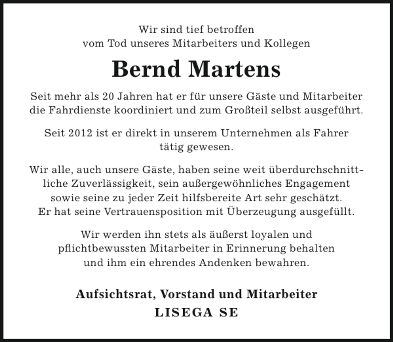 <p>Wir sind tief betroffen<br />vom Tod unseres Mitarbeiters und Kollegen</p><p>Bernd Martens<br />Seit mehr als 20 Jahren hat er für unsere Gäste und Mitarbeiter<br />die Fahrdienste koordiniert und zum Großteil selbst ausgeführt.<br />Seit 2012 ist er direkt in unserem Unternehmen als Fahrer<br />tätig gewesen.<br />Wir alle, auch unsere Gäste, haben seine weit überdurchschnittliche Zuverlässigkeit, sein außergewöhnliches Engagement<br />sowie seine zu jeder Zeit hilfsbereite Art sehr geschätzt.<br />Er hat seine Vertrauensposition mit Überzeugung ausgefüllt.<br />Wir werden ihn stets als äußerst loyalen und<br />pflichtbewussten Mitarbeiter in Erinnerung behalten<br />und ihm ein ehrendes Andenken bewahren.</p><p>Aufsichtsrat, Vorstand und Mitarbeiter<br />LISEGA SE</p>