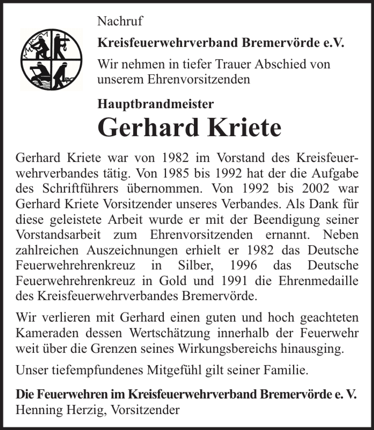<p>Nachruf<br />Kreisfeuerwehrverband Bremervörde e.V.<br />Wir nehmen in tiefer Trauer Abschied von<br />unserem Ehrenvorsitzenden<br />Hauptbrandmeister</p><p>Gerhard Kriete<br />Gerhard Kriete war von 1982 im Vorstand des Kreisfeuerwehrverbandes tätig. Von 1985 bis 1992 hat der die Aufgabe<br />des Schriftführers übernommen. Von 1992 bis 2002 war<br />Gerhard Kriete Vorsitzender unseres Verbandes. Als Dank für<br />diese geleistete Arbeit wurde er mit der Beendigung seiner<br />Vorstandsarbeit zum Ehrenvorsitzenden ernannt. Neben<br />zahlreichen Auszeichnungen erhielt er 1982 das Deutsche<br />Feuerwehrehrenkreuz in Silber, 1996 das Deutsche<br />Feuerwehrehrenkreuz in Gold und 1991 die Ehrenmedaille<br />des Kreisfeuerwehrverbandes Bremervörde.<br />Wir verlieren mit Gerhard einen guten und hoch geachteten<br />Kameraden dessen Wertschätzung innerhalb der Feuerwehr<br />weit über die Grenzen seines Wirkungsbereichs hinausging.<br />Unser tiefempfundenes Mitgefühl gilt seiner Familie.<br />Die Feuerwehren im Kreisfeuerwehrverband Bremervörde e. V.<br />Henning Herzig, Vorsitzender</p>