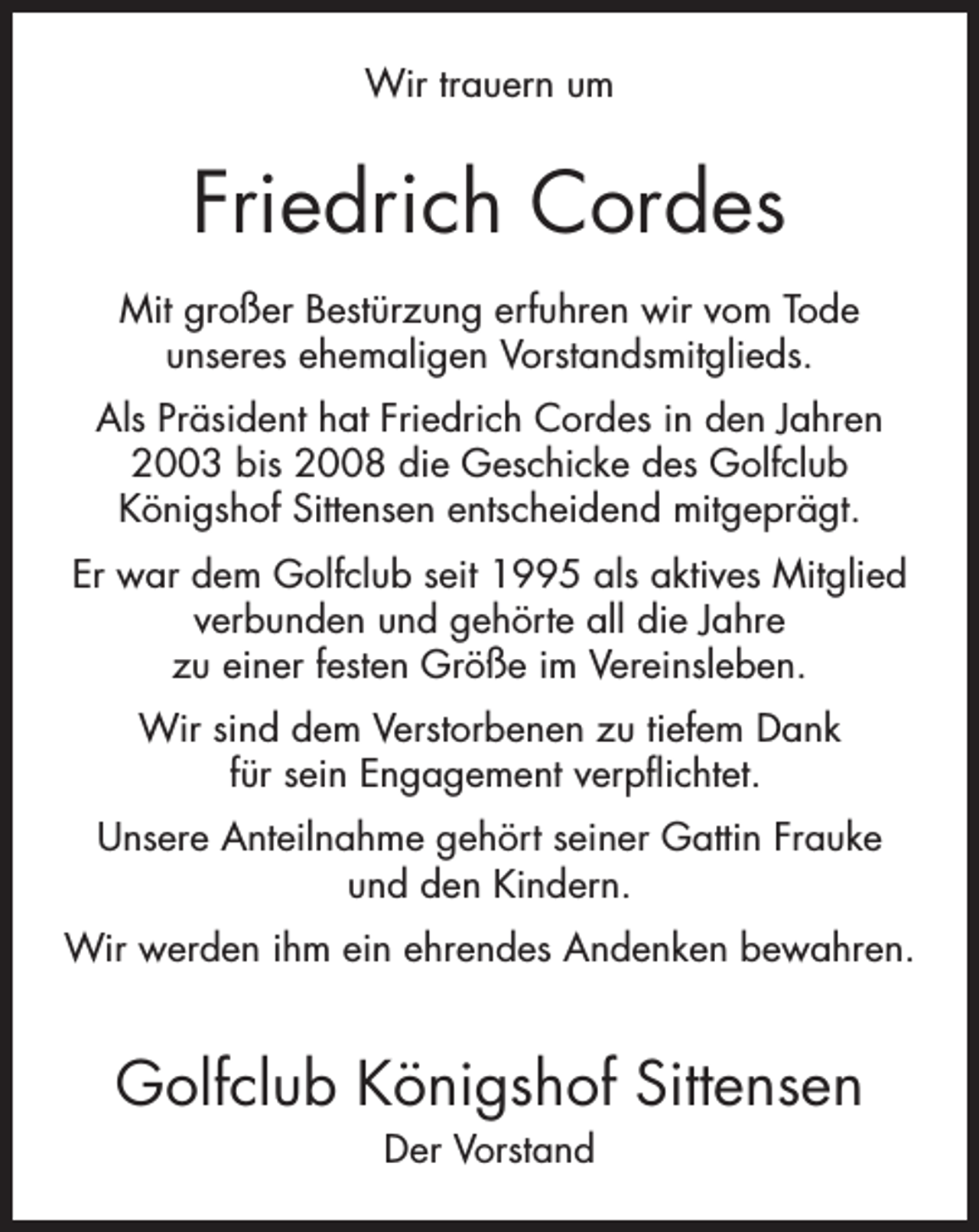 <p>Wir trauern um</p><p>Friedrich Cordes<br />Mit großer Bestürzung erfuhren wir vom Tode<br />unseres ehemaligen Vorstandsmitglieds.<br />Als Präsident hat Friedrich Cordes in den Jahren<br />2003 bis 2008 die Geschicke des Golfclub<br />Königshof Sittensen entscheidend mitgeprägt.<br />Er war dem Golfclub seit 1995 als aktives Mitglied<br />verbunden und gehörte all die Jahre<br />zu einer festen Größe im Vereinsleben.<br />Wir sind dem Verstorbenen zu tiefem Dank<br />für sein Engagement verpflichtet.<br />Unsere Anteilnahme gehört seiner Gattin Frauke<br />und den Kindern.<br />Wir werden ihm ein ehrendes Andenken bewahren.</p><p>Golfclub Königshof Sittensen<br />Der Vorstand</p>