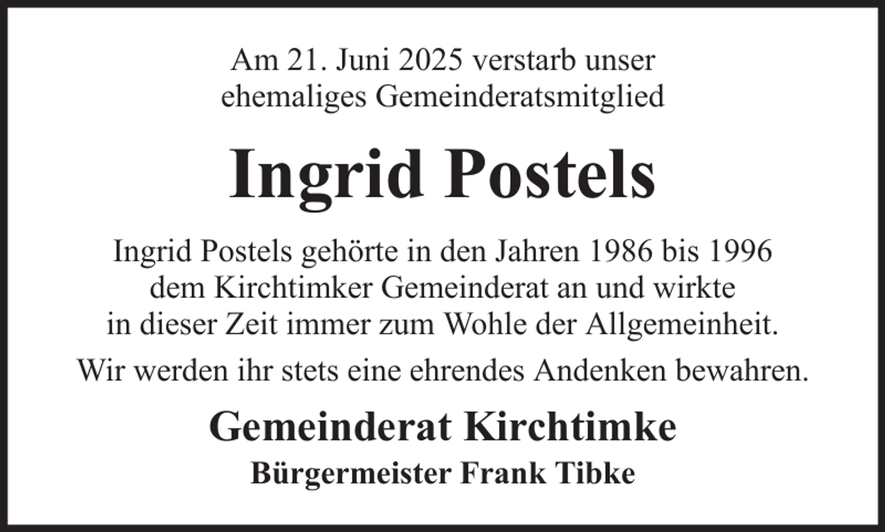 <p>Am 21. Juni 2025 verstarb unser<br />ehemaliges Gemeinderatsmitglied</p><p>Ingrid Postels<br />Ingrid Postels gehörte in den Jahren 1986 bis 1996<br />dem Kirchtimker Gemeinderat an und wirkte<br />in dieser Zeit immer zum Wohle der Allgemeinheit.<br />Wir werden ihr stets eine ehrendes Andenken bewahren.</p><p>Gemeinderat Kirchtimke<br />Bürgermeister Frank Tibke</p>