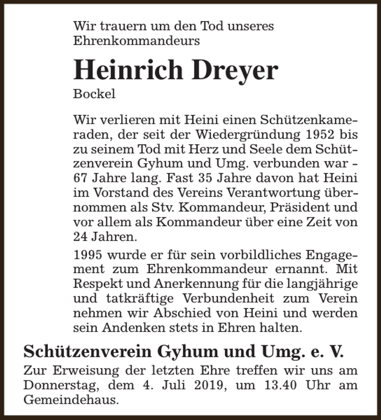 <p>Wir trauern um den Tod unseres<br />Ehrenkommandeurs</p><p>Heinrich Dreyer<br />Bockel</p><p>Wir verlieren mit Heini einen Schützenkameraden, der seit der Wiedergründung 1952 bis<br />zu seinem Tod mit Herz und Seele dem Schützenverein Gyhum und Umg. verbunden war 67 Jahre lang. Fast 35 Jahre davon hat Heini<br />im Vorstand des Vereins Verantwortung übernommen als Stv. Kommandeur, Präsident und<br />vor allem als Kommandeur über eine Zeit von<br />24 Jahren.<br />1995 wurde er für sein vorbildliches Engagement zum Ehrenkommandeur ernannt. Mit<br />Respekt und Anerkennung für die langjährige<br />und tatkräftige Verbundenheit zum Verein<br />nehmen wir Abschied von Heini und werden<br />sein Andenken stets in Ehren halten.</p><p>Schützenverein Gyhum und Umg. e. V.</p><p>Zur Erweisung der letzten Ehre treffen wir uns am<br />Donnerstag, dem 4. Juli 2019, um 13.40 Uhr am<br />Gemeindehaus.</p>
