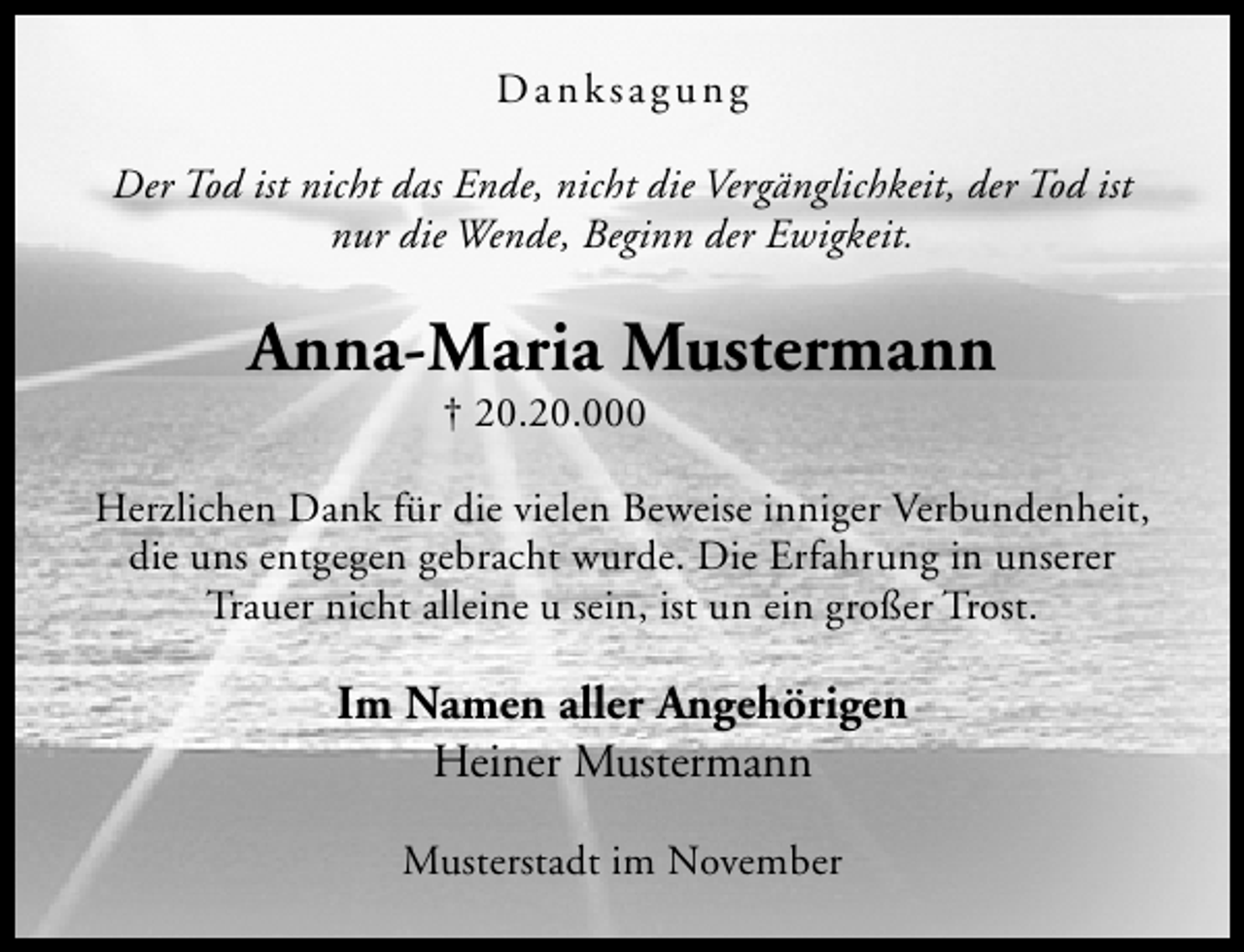 <p>Danksagung<br />Der Tod ist nicht das Ende, nicht die Vergänglichkeit, der Tod ist<br />nur die Wende, Beginn der Ewigkeit.</p><p>Anna-Maria Mustermann<br />† 20.20.000</p><p>Herzlichen Dank für die vielen Beweise inniger Verbundenheit,<br />die uns entgegen gebracht wurde. Die Erfahrung in unserer<br />Trauer nicht alleine u sein, ist un ein großer Trost.</p><p>Im Namen aller Angehörigen<br />Heiner Mustermann<br />Musterstadt im November</p>