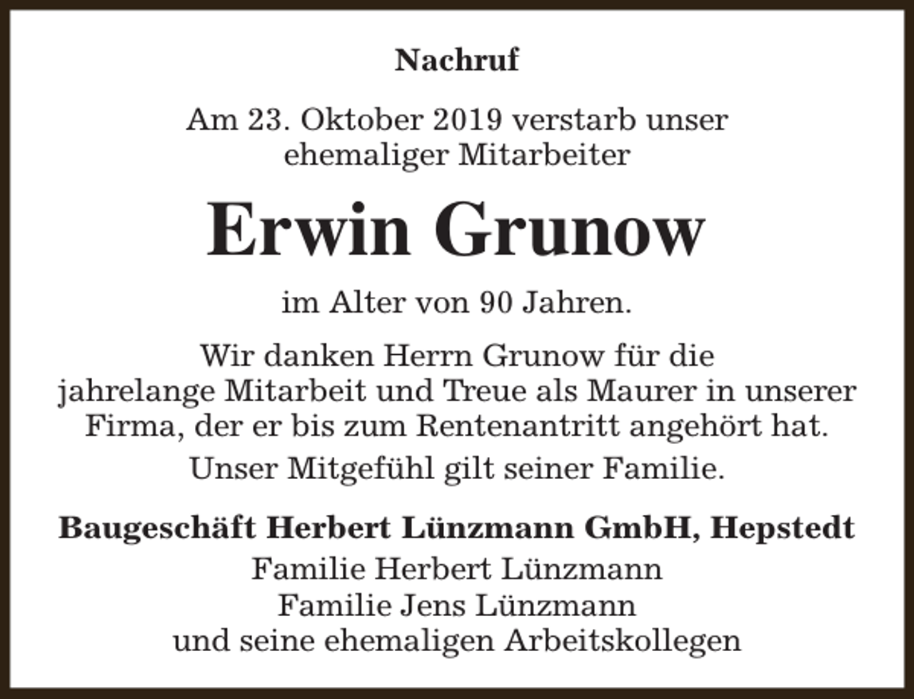 <p>Nachruf<br />Am 23. Oktober 2019 verstarb unser<br />ehemaliger Mitarbeiter</p><p>Erwin Grunow<br />im Alter von 90 Jahren.<br />Wir danken Herrn Grunow für die<br />jahrelange Mitarbeit und Treue als Maurer in unserer<br />Firma, der er bis zum Rentenantritt angehört hat.<br />Unser Mitgefühl gilt seiner Familie.<br />Baugeschäft Herbert Lünzmann GmbH, Hepstedt<br />Familie Herbert Lünzmann<br />Familie Jens Lünzmann<br />und seine ehemaligen Arbeitskollegen</p>