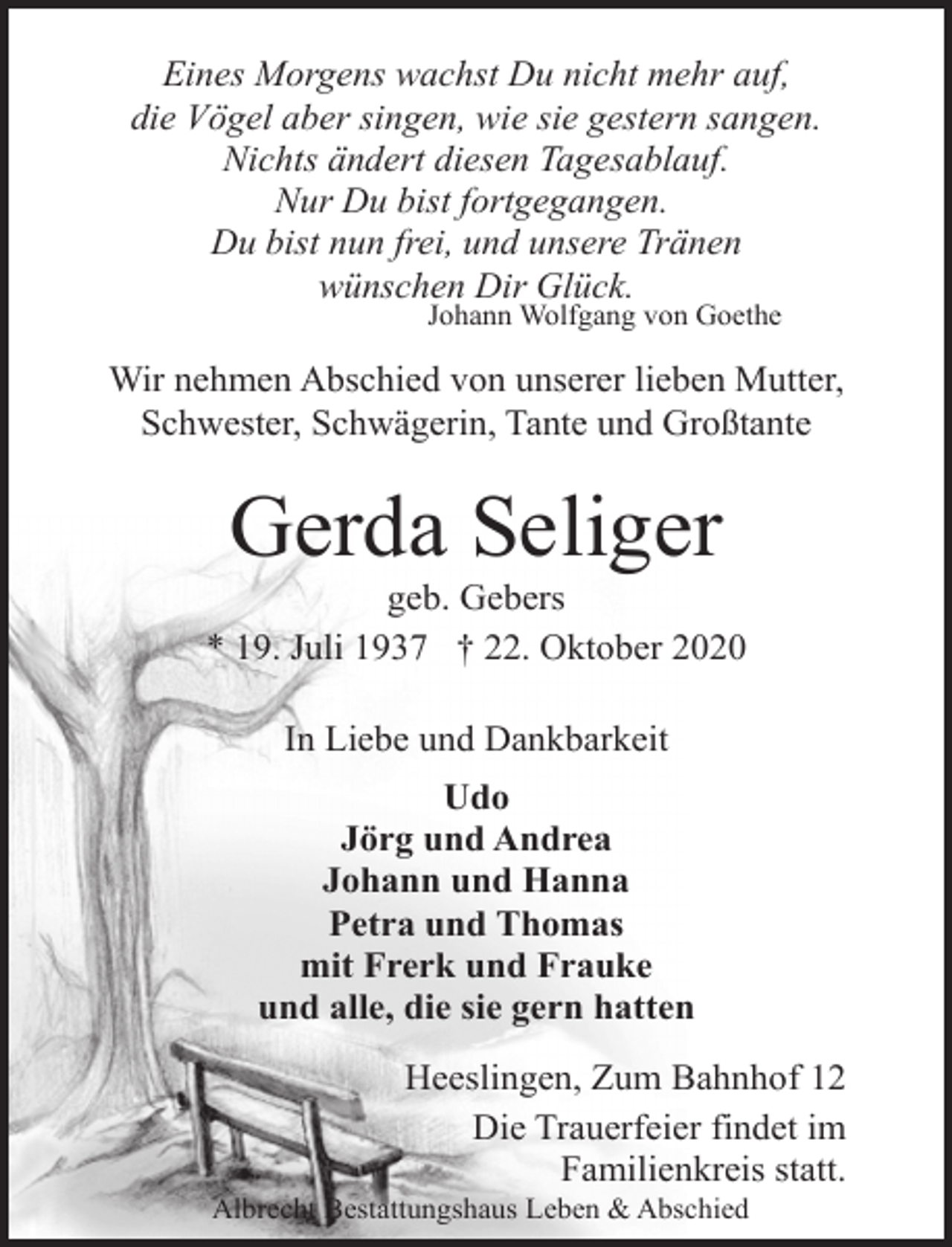 <p>Eines Morgens wachst Du nicht mehr auf,<br />die Vögel aber singen, wie sie gestern sangen.<br />Nichts ändert diesen Tagesablauf.<br />Nur Du bist fortgegangen.<br />Du bist nun frei, und unsere Tränen<br />wünschen Dir Glück.<br />Johann Wolfgang von Goethe</p><p>Wir nehmen Abschied von unserer lieben Mutter,<br />Schwester, Schwägerin, Tante und Großtante</p><p>Gerda Seliger</p><p>geb. Gebers<br />* 19. Juli 1937 † 22. Oktober 2020<br />In Liebe und Dankbarkeit<br />Udo<br />Jörg und Andrea<br />Johann und Hanna<br />Petra und Thomas<br />mit Frerk und Frauke<br />und alle, die sie gern hatten<br />Heeslingen, Zum Bahnhof 12<br />Die Trauerfeier findet im<br />Familienkreis statt.</p><p>Albrecht Bestattungshaus Leben &amp; Abschied</p>
