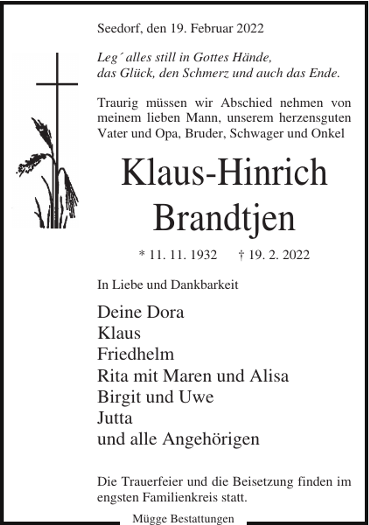 <p>Seedorf, den 19. Februar 2022<br />Leg´ alles still in Gottes Hände,<br />das Glück, den Schmerz und auch das Ende.<br />Traurig müssen wir Abschied nehmen von<br />meinem lieben Mann, unserem herzensguten<br />Vater und Opa, Bruder, Schwager und Onkel</p><p>Klaus-Hinrich<br />Brandtjen<br />* 11. 11. 1932</p><p>† 19. 2. 2022</p><p>In Liebe und Dankbarkeit</p><p>Deine Dora<br />Klaus<br />Friedhelm<br />Rita mit Maren und Alisa<br />Birgit und Uwe<br />Jutta<br />und alle Angehörigen<br />Die Trauerfeier und die Beisetzung finden im<br />engsten Familienkreis statt.<br />Mügge Bestattungen</p>