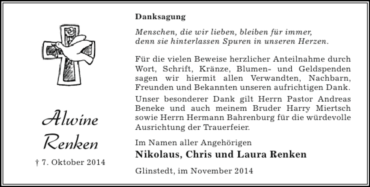 <p>Danksagung<br />Menschen, die wir lieben, bleiben für immer,<br />denn sie hinterlassen Spuren in unseren Herzen.</p><p>Alwine<br />Renken<br />† 7. Oktober 2014</p><p>Für die vielen Beweise herzlicher Anteilnahme durch<br />Wort, Schrift, Kränze, Blumen- und Geldspenden<br />sagen wir hiermit allen Verwandten, Nachbarn,<br />Freunden und Bekannten unseren aufrichtigen Dank.<br />Unser besonderer Dank gilt Herrn Pastor Andreas<br />Beneke und auch meinem Bruder Harry Miertsch<br />sowie Herrn Hermann Bahrenburg für die würdevolle<br />Ausrichtung der Trauerfeier.<br />Im Namen aller Angehörigen</p><p>Nikolaus, Chris und Laura Renken<br />Glinstedt, im November 2014</p>