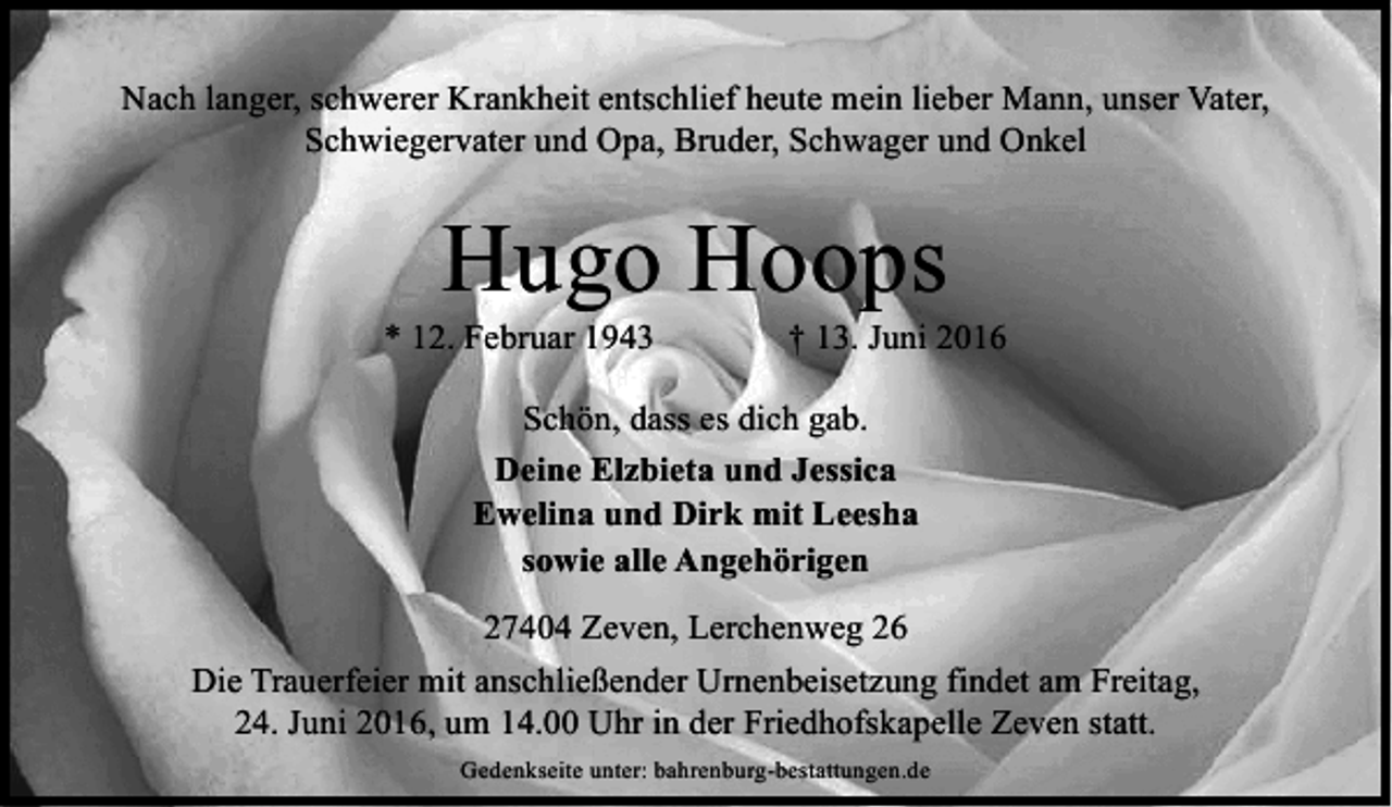 <p>Nach langer, schwerer Krankheit entschlief heute mein lieber Mann, unser Vater,<br />Schwiegervater und Opa, Bruder, Schwager und Onkel</p><p>Hugo Hoops</p><p>* 12. Februar 1943</p><p>† 13. Juni 2016</p><p>Schön, dass es dich gab.<br />Deine Elzbieta und Jessica<br />Ewelina und Dirk mit Leesha<br />sowie alle Angehörigen<br />27404 Zeven, Lerchenweg 26<br />Die Trauerfeier mit anschließender Urnenbeisetzung findet am Freitag,<br />24. Juni 2016, um 14.00 Uhr in der Friedhofskapelle Zeven statt.<br />Gedenkseite unter: bahrenburg-bestattungen.de</p>