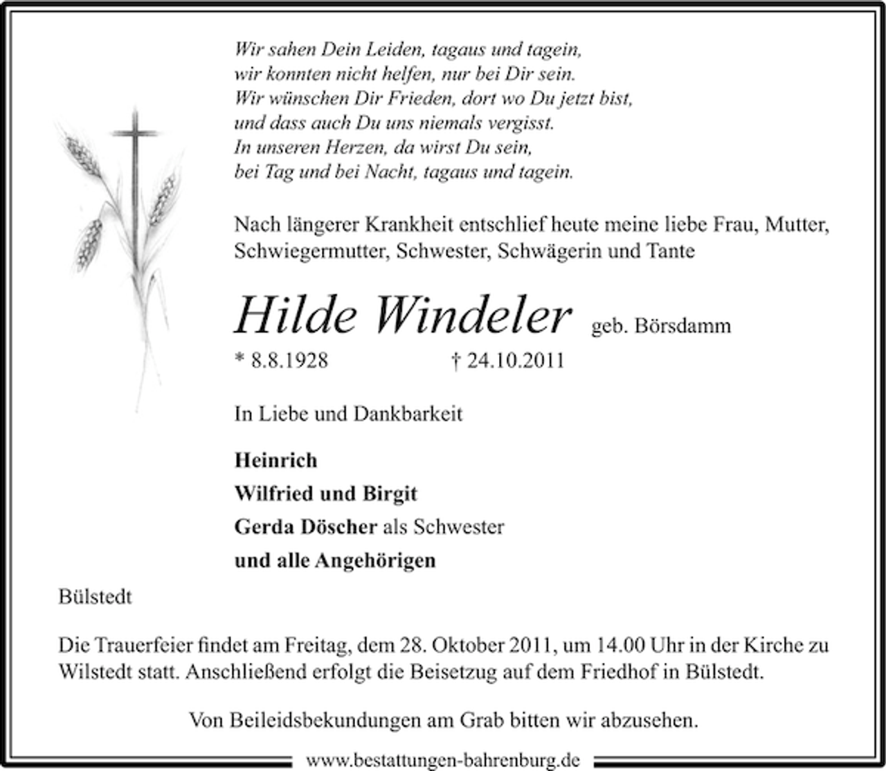 <p>Wir sahen Dein Leiden, tagaus und tagein,<br />wir konnten nicht helfen, nur bei Dir sein.<br />Wir wünschen Dir Frieden, dort wo Du jetzt bist,<br />und dass auch Du uns niemals vergisst.<br />In unseren Herzen, da wirst Du sein,<br />bei Tag und bei Nacht, tagaus und tagein.</p><p>Nach längerer Krankheit entschlief heute meine liebe Frau, Mutter,<br />Schwiegermutter, Schwester, Schwägerin und Tante</p><p>Hilde Windeler<br />* 8.8.1928</p><p>geb. Börsdamm</p><p>† 24.10.2011</p><p>In Liebe und Dankbarkeit<br />Heinrich<br />Wilfried und Birgit<br />Gerda Döscher als Schwester<br />und alle Angehörigen<br />Bülstedt<br />Die Trauerfeier ﬁndet am Freitag, dem 28. Oktober 2011, um 14.00 Uhr in der Kirche zu<br />Wilstedt statt. Anschließend erfolgt die Beisetzug auf dem Friedhof in Bülstedt.<br />Von Beileidsbekundungen am Grab bitten wir abzusehen.<br />www.bestattungen-bahrenburg.de</p>