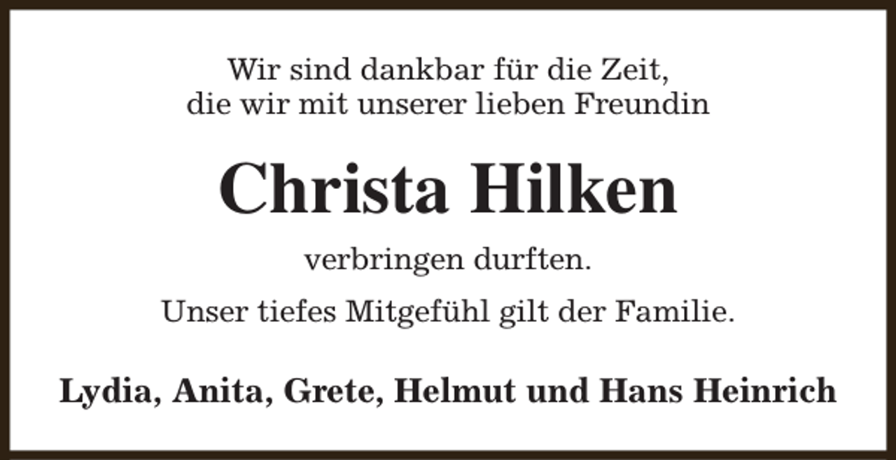 <p>Wir sind dankbar für die Zeit,<br />die wir mit unserer lieben Freundin</p><p>Christa Hilken<br />verbringen durften.<br />Unser tiefes Mitgefühl gilt der Familie.</p><p>Lydia, Anita, Grete, Helmut und Hans Heinrich</p>