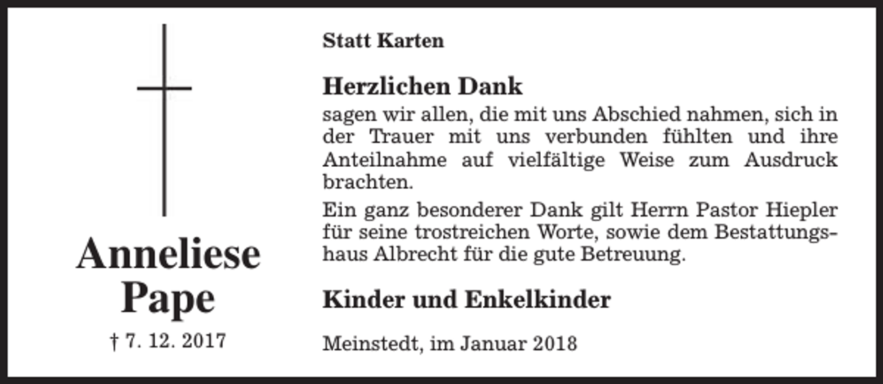 <p>Statt Karten</p><p>Herzlichen Dank</p><p>Anneliese<br />Pape<br />† 7. 12. 2017</p><p>sagen wir allen, die mit uns Abschied nahmen, sich in<br />der Trauer mit uns verbunden fühlten und ihre<br />Anteilnahme auf vielfältige Weise zum Ausdruck<br />brachten.<br />Ein ganz besonderer Dank gilt Herrn Pastor Hiepler<br />für seine trostreichen Worte, sowie dem Bestattungshaus Albrecht für die gute Betreuung.</p><p>Kinder und Enkelkinder<br />Meinstedt, im Januar 2018</p>