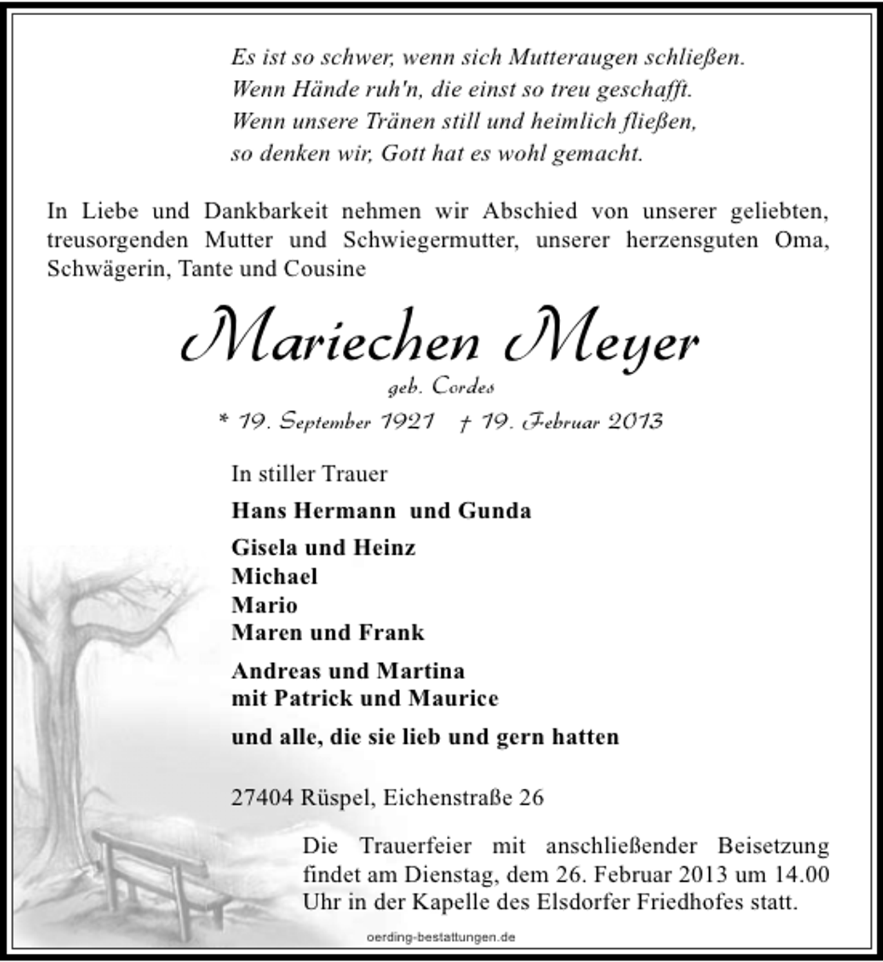 <p>Es ist so schwer, wenn sich Mutteraugen schließen.<br />Wenn Hände ruh'n, die einst so treu geschafft.<br />Wenn unsere Tränen still und heimlich fließen,<br />so denken wir, Gott hat es wohl gemacht.<br />In Liebe und Dankbarkeit nehmen wir Abschied von unserer geliebten,<br />treusorgenden Mutter und Schwiegermutter, unserer herzensguten Oma,<br />Schwägerin, Tante und Cousine</p><p>Mariechen Meyer<br />geb. Cordes<br />* 19. September 1921 † 19. Februar 2013<br />In stiller Trauer<br />Hans Hermann und Gunda<br />Gisela und Heinz<br />Michael<br />Mario<br />Maren und Frank<br />Andreas und Martina<br />mit Patrick und Maurice<br />und alle, die sie lieb und gern hatten<br />27404 Rüspel, Eichenstraße 26</p><p>Die Trauerfeier mit anschließender Beisetzung<br />findet am Dienstag, dem 26. Februar 2013 um 14.00<br />Uhr in der Kapelle des Elsdorfer Friedhofes statt.<br />oerding-bestattungen.de</p>
