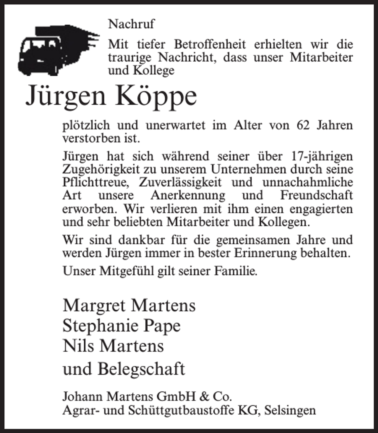 <p>Nachruf<br />Mit tiefer Betroffenheit erhielten wir die<br />traurige Nachricht, dass unser Mitarbeiter<br />und Kollege</p><p>Jürgen Köppe</p><p>plötzlich und unerwartet im Alter von 62 Jahren<br />verstorben ist.<br />Jürgen hat sich während seiner über 17-jährigen<br />Zugehörigkeit zu unserem Unternehmen durch seine<br />Pfl<br />flichttreue, Zuverlässigkeit und unnachahmliche<br />Art unsere Anerkennung und Freundschaft<br />erworben. Wir verlieren mit ihm einen engagierten<br />und sehr beliebten Mitarbeiter und Kollegen.<br />Wir sind dankbar für die gemeinsamen Jahre und<br />werden Jürgen immer in bester Erinnerung behalten.<br />Unser Mitgefühl gilt seiner Familie.</p><p>Margret Martens<br />Stephanie Pape<br />Nils Martens<br />und Belegschaft<br />Johann Martens GmbH &amp; Co.<br />Agrar- und Schüttgutbaustoffe KG, Selsingen</p>
