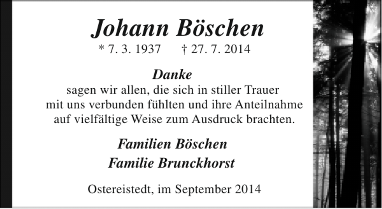 <p>Johann Böschen<br />* 7. 3. 1937</p><p>† 27. 7. 2014</p><p>Danke</p><p>sagen wir allen, die sich in stiller Trauer<br />mit uns verbunden fühlten und ihre Anteilnahme<br />auf vielfältige Weise zum Ausdruck brachten.</p><p>Familien Böschen<br />Familie Brunckhorst<br />Ostereistedt, im September 2014</p>