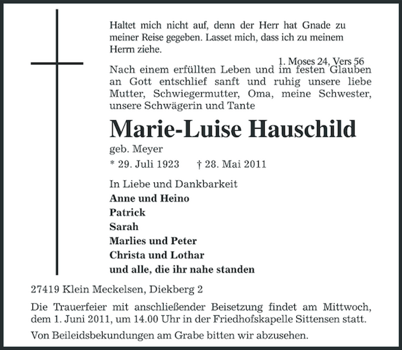 <p>Haltet mich nicht auf, denn der Herr hat Gnade zu meiner Reise gegeben. Lasset mich, dass ich zu meinem Herrn ziehe. 1. Moses 24, Vers 56</p><p>Nach einem erfüllten Leben und im festen Glauben an Gott entschlief sanft und ruhig unsere liebe Mutter, Schwiegermutter, Oma, meine Schwester, unsere Schwägerin und Tante</p><p>Marie-Luise Hauschild<br />geb. Meyer * 29. Juli 1923 † 28. Mai 2011 In Liebe und Dankbarkeit Anne und Heino Patrick Sarah Marlies und Peter Christa und Lothar und alle, die ihr nahe standen 27419 Klein Meckelsen, Diekberg 2 Die Trauerfeier mit anschließender Beisetzung findet am Mittwoch, dem 1. Juni 2011, um 14.00 Uhr in der Friedhofskapelle Sittensen statt. Von Beileidsbekundungen am Grabe bitten wir abzusehen.</p>