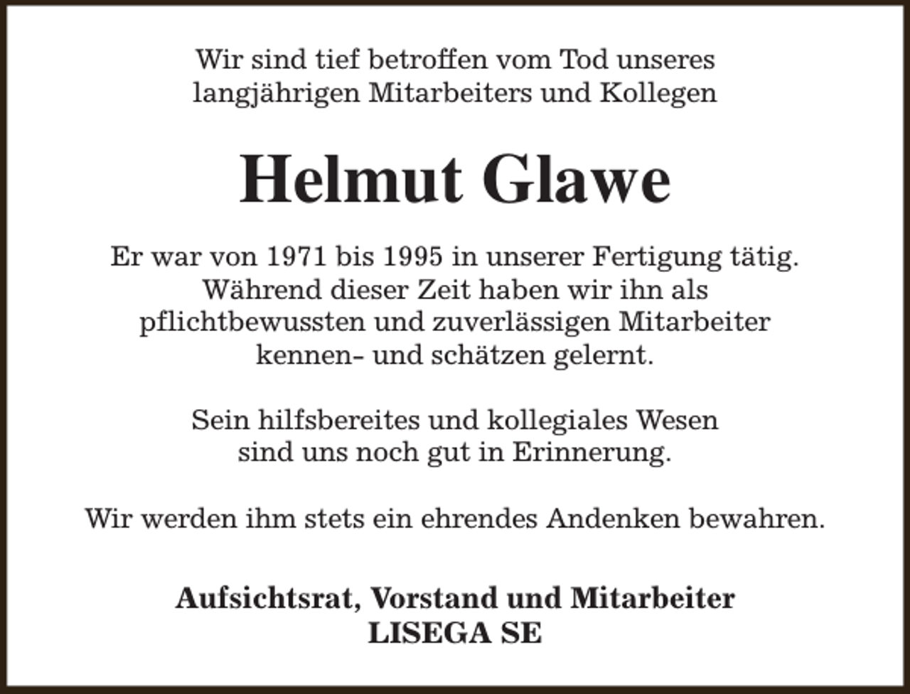 <p>Wir sind tief betroffen vom Tod unseres<br />langjährigen Mitarbeiters und Kollegen</p><p>Helmut Glawe<br />Er war von 1971 bis 1995 in unserer Fertigung tätig.<br />Während dieser Zeit haben wir ihn als<br />pflichtbewussten und zuverlässigen Mitarbeiter<br />kennen- und schätzen gelernt.<br />Sein hilfsbereites und kollegiales Wesen<br />sind uns noch gut in Erinnerung.<br />Wir werden ihm stets ein ehrendes Andenken bewahren.</p><p>Aufsichtsrat, Vorstand und Mitarbeiter<br />LISEGA SE</p>
