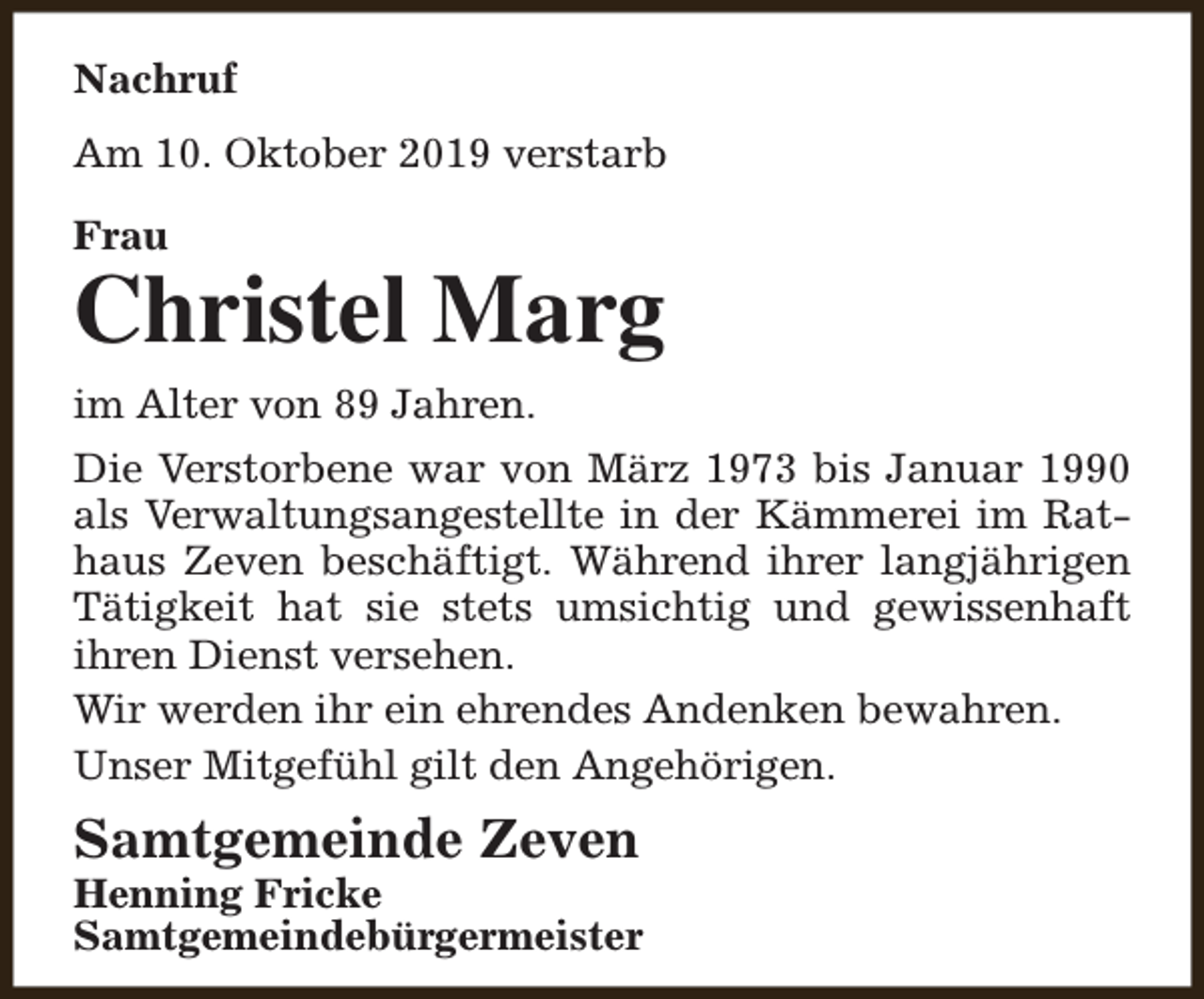 <p>Nachruf<br />Am 10. Oktober 2019 verstarb<br />Frau</p><p>Christel Marg<br />im Alter von 89 Jahren.<br />Die Verstorbene war von März 1973 bis Januar 1990<br />als Verwaltungsangestellte in der Kämmerei im Rathaus Zeven beschäftigt. Während ihrer langjährigen<br />Tätigkeit hat sie stets umsichtig und gewissenhaft<br />ihren Dienst versehen.<br />Wir werden ihr ein ehrendes Andenken bewahren.<br />Unser Mitgefühl gilt den Angehörigen.</p><p>Samtgemeinde Zeven</p><p>Henning Fricke<br />Samtgemeindebürgermeister</p>
