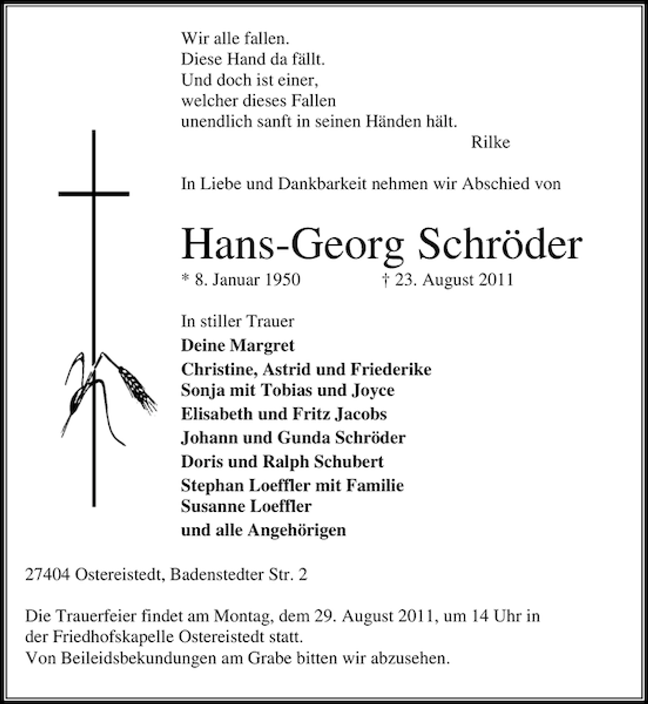 <p>Wir alle fallen.<br />Diese Hand da fällt.<br />Und doch ist einer,<br />welcher dieses Fallen<br />unendlich sanft in seinen Händen hält.<br />Rilke<br />In Liebe und Dankbarkeit nehmen wir Abschied von</p><p>Hans-Georg Schröder<br />* 8. Januar 1950</p><p>† 23. August 2011</p><p>In stiller Trauer<br />Deine Margret<br />Christine, Astrid und Friederike<br />Sonja mit Tobias und Joyce<br />Elisabeth und Fritz Jacobs<br />Johann und Gunda Schröder<br />Doris und Ralph Schubert<br />Stephan Loeffler mit Familie<br />Susanne Loeffler<br />und alle Angehörigen<br />27404 Ostereistedt, Badenstedter Str. 2<br />Die Trauerfeier findet am Montag, dem 29. August 2011, um 14 Uhr in<br />der Friedhofskapelle Ostereistedt statt.<br />Von Beileidsbekundungen am Grabe bitten wir abzusehen.</p>