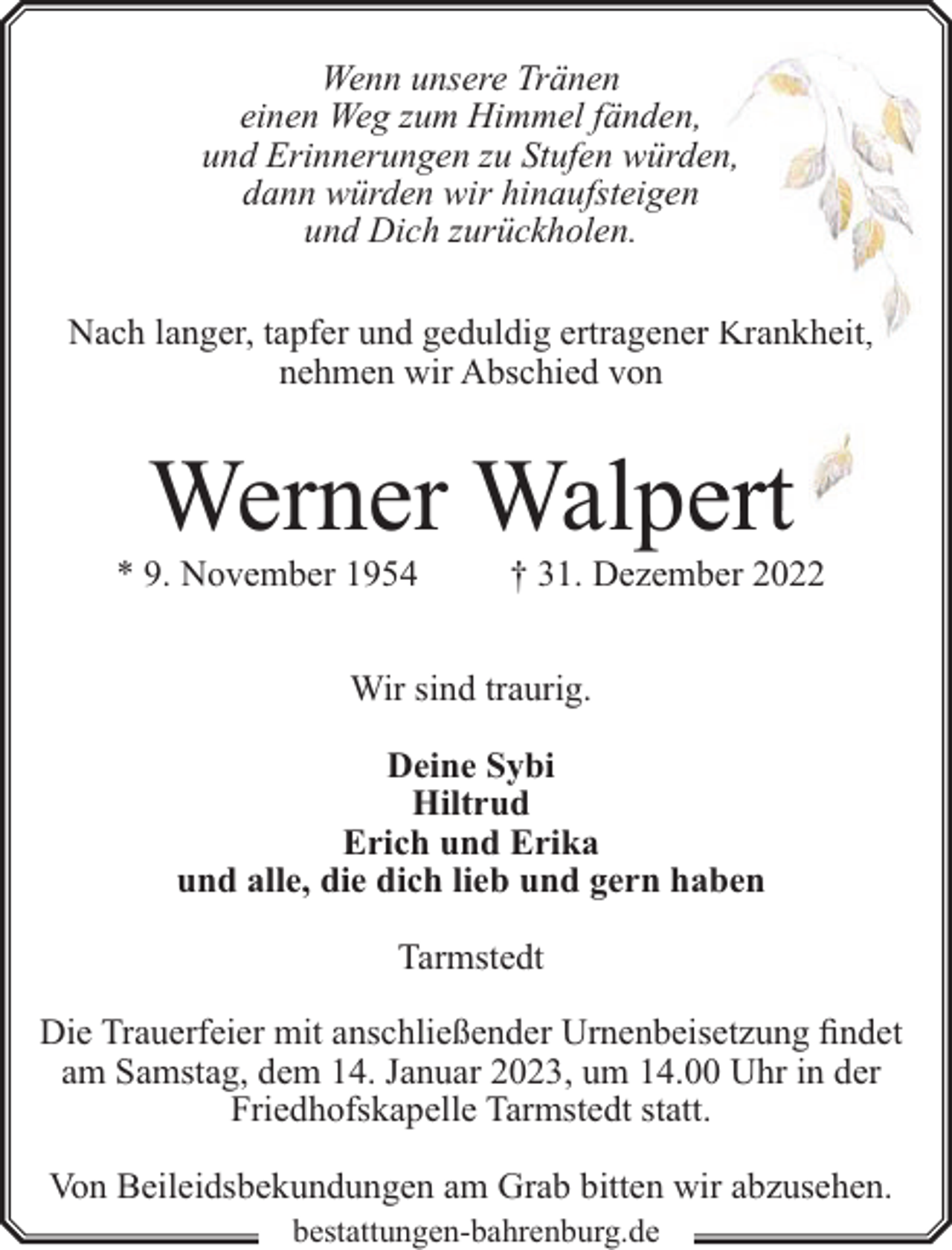 <p>Wenn unsere Tränen<br />einen Weg zum Himmel fänden,,<br />und Erinnerungen zu Stufen würd<br />den,<br />dann würden wir hinaufsteigen<br />n<br />und Dich zurückholen.<br />Nach langer, tapfer und geduldig ertragenerr Krankheit,<br />nehmen wir Abschied von</p><p>Werner Walpeert</p><p>* 9. November 1954</p><p>† 31. Dezember 2022</p><p>Wir sind traurig.<br />Deine Sybi<br />Hiltrud<br />Erich und Erika<br />und alle, die dich lieb und gern haben<br />Tarmstedt<br />Die Trauerfeier mit anschließender Urnenbeisetzung findet<br />am Samstag, dem 14. Januar 2023, um 14.00 Uhr in der<br />Friedhofskapelle Tarmstedt statt.<br />Von Beileidsbekundungen am Grab bitten wir abzusehen.<br />bestattungen-bahrenburg.de</p>
