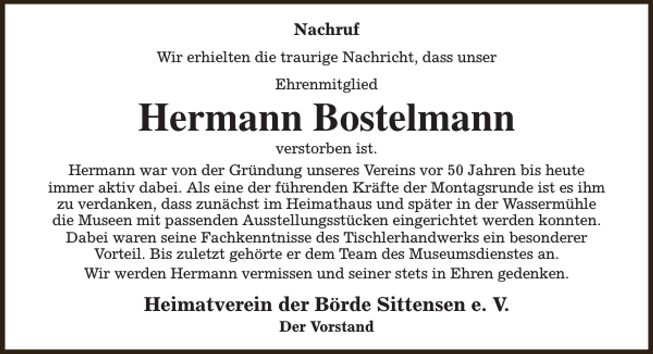 <p>Nachruf<br />Wir erhielten die traurige Nachricht, dass unser<br />Ehrenmitglied</p><p>Hermann Bostelmann</p><p>verstorben ist.<br />Hermann war von der Gründung unseres Vereins vor 50 Jahren bis heute<br />immer aktiv dabei. Als eine der führenden Kräfte der Montagsrunde ist es ihm<br />zu verdanken, dass zunächst im Heimathaus und später in der Wassermühle<br />die Museen mit passenden Ausstellungsstücken eingerichtet werden konnten.<br />Dabei waren seine Fachkenntnisse des Tischlerhandwerks ein besonderer<br />Vorteil. Bis zuletzt gehörte er dem Team des Museumsdienstes an.<br />Wir werden Hermann vermissen und seiner stets in Ehren gedenken.</p><p>Heimatverein der Börde Sittensen e. V.<br />Der Vorstand</p>