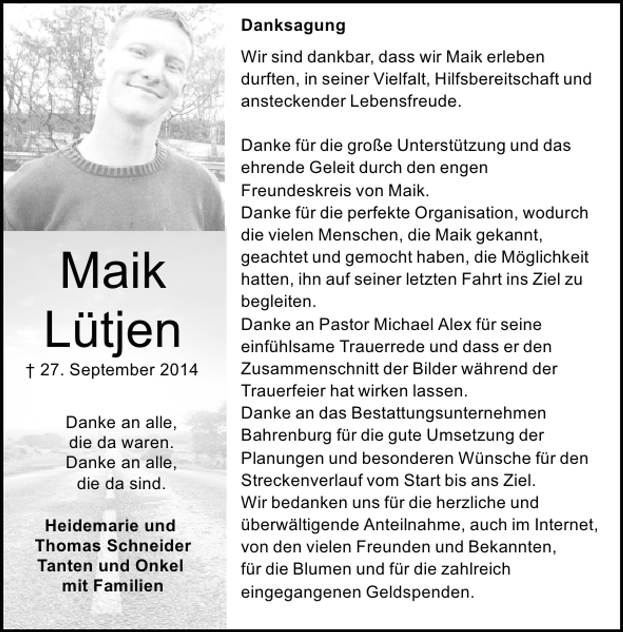 <p>Danksagung<br />Wir sind dankbar, dass wir Maik erleben<br />durften, in seiner Vielfalt, Hilfsbereitschaft und<br />ansteckender Lebensfreude.</p><p>Maik<br />Lütjen</p><p>† 27. September 2014<br />Danke an alle,<br />die da waren.<br />Danke an alle,<br />die da sind.<br />Heidemarie und<br />Thomas Schneider<br />Tanten und Onkel<br />mit Familien</p><p>Danke für die große Unterstützung und das<br />ehrende Geleit durch den engen<br />Freundeskreis von Maik.<br />Danke für die perfekte Organisation, wodurch<br />die vielen Menschen, die Maik gekannt,<br />geachtet und gemocht haben, die Möglichkeit<br />hatten, ihn auf seiner letzten Fahrt ins Ziel zu<br />begleiten.<br />Danke an Pastor Michael Alex für seine<br />einfühlsame Trauerrede und dass er den<br />Zusammenschnitt der Bilder während der<br />Trauerfeier hat wirken lassen.<br />Danke an das Bestattungsunternehmen<br />Bahrenburg für die gute Umsetzung der<br />Planungen und besonderen Wünsche für den<br />Streckenverlauf vom Start bis ans Ziel.<br />Wir bedanken uns für die herzliche und<br />überwältigende Anteilnahme, auch im Internet,<br />von den vielen Freunden und Bekannten,<br />für die Blumen und für die zahlreich<br />eingegangenen Geldspenden.</p>