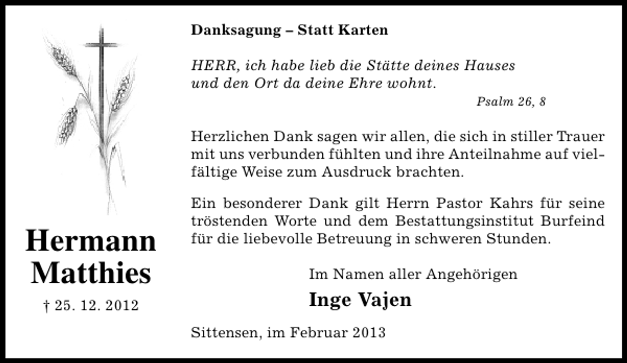 <p>Danksagung – Statt Karten<br />HERR, ich habe lieb die Stätte deines Hauses<br />und den Ort da deine Ehre wohnt.<br />Psalm 26, 8</p><p>Herzlichen Dank sagen wir allen, die sich in stiller Trauer<br />mit uns verbunden fühlten und ihre Anteilnahme auf vielfältige Weise zum Ausdruck brachten.</p><p>Hermann<br />Matthies<br />† 25. 12. 2012</p><p>Ein besonderer Dank gilt Herrn Pastor Kahrs für seine<br />tröstenden Worte und dem Bestattungsinstitut Burfeind<br />für die liebevolle Betreuung in schweren Stunden.<br />Im Namen aller Angehörigen</p><p>Inge Vajen<br />Sittensen, im Februar 2013</p>