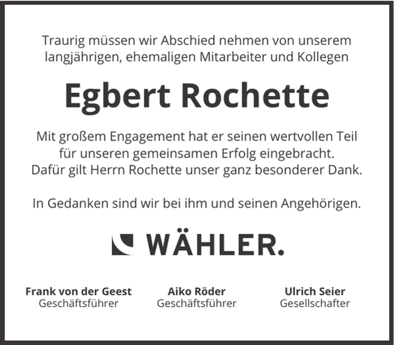 <p>Traurig müssen wir Abschied nehmen von unserem<br />langjährigen, ehemaligen Mitarbeiter und Kollegen</p><p>Egbert Rochette<br />Mit großem Engagement hat er seinen wertvollen Teil<br />für unseren gemeinsamen Erfolg eingebracht.<br />Dafür gilt Herrn Rochette unser ganz besonderer Dank.<br />In Gedanken sind wir bei ihm und seinen Angehörigen.</p><p>Frank von der Geest<br />Geschäftsführer</p><p>Aiko Röder<br />Geschäftsführer</p><p>Ulrich Seier<br />Gesellschafter</p>