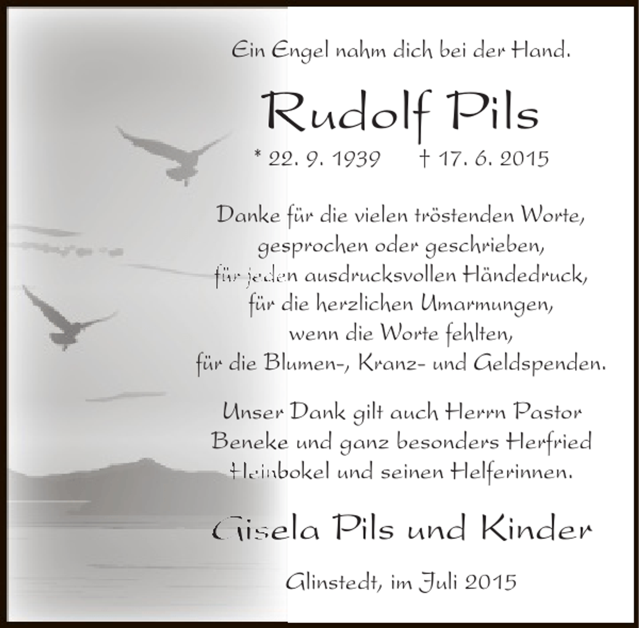 <p>Ein Engel nahm dich bei der Hand.</p><p>Rudolf Pils</p><p>* 22. 9. 1939<br />2</p><p>† 17. 6. 2015</p><p>Danke für die vielen tröstenden Worte,<br />gesprochen oder geschrieben,<br />s<br />für jeden ausdrucksvollen Händedruck,<br />für die herzlichen Umarmungen,<br />wenn die Worte fehlten,<br />für die Blumen-, Kranz- und Geldspenden.<br />Unser Dank gilt auch Herrn Pastor<br />Beneke und ganz besonders Herfried<br />e<br />Heinbokel und seinen Helferinnen.</p><p>Gisela Pils und Kinder<br />Glinstedt, im Juli 2015</p>