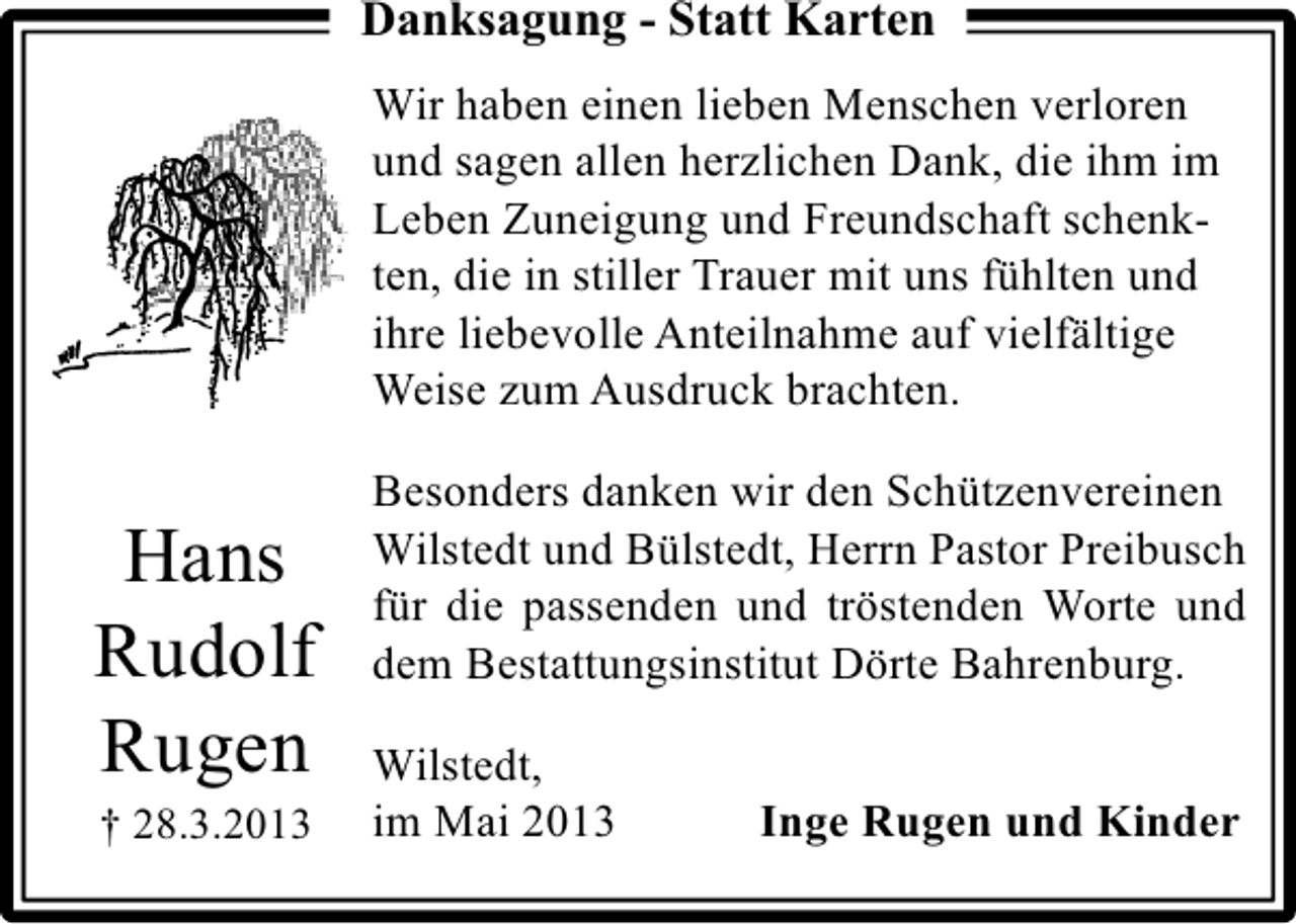<p>Danksagung - Statt Karten<br />Wir haben einen lieben Menschen verloren<br />und sagen allen herzlichen Dank, die ihm im<br />Leben Zuneigung und Freundschaft schenkten, die in stiller Trauer mit uns fühlten und<br />ihre liebevolle Anteilnahme auf vielfältige<br />Weise zum Ausdruck brachten.</p><p>Hans<br />Rudolf<br />Rugen<br />† 28.3.2013</p><p>Besonders danken wir den Schützenvereinen<br />Wilstedt und Bülstedt, Herrn Pastor Preibusch<br />für die passenden und tröstenden Worte und<br />dem Bestattungsinstitut Dörte Bahrenburg.<br />Wilstedt,<br />im Mai 2013</p><p>Inge Rugen und Kinder</p>