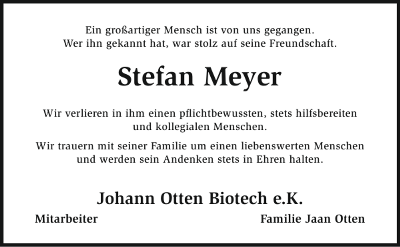 <p>Ein großartiger Mensch ist von uns gegangen.<br />Wer ihn gekannt hat, war stolz auf seine Freundschaft.</p><p>Stefan Meyer<br />Wir verlieren in ihm einen pflichtbewussten, stets hilfsbereiten<br />und kollegialen Menschen.<br />Wir trauern mit seiner Familie um einen liebenswerten Menschen<br />und werden sein Andenken stets in Ehren halten.</p><p>Johann Otten Biotech e.K.<br />Mitarbeiter</p><p>Familie Jaan Otten</p>