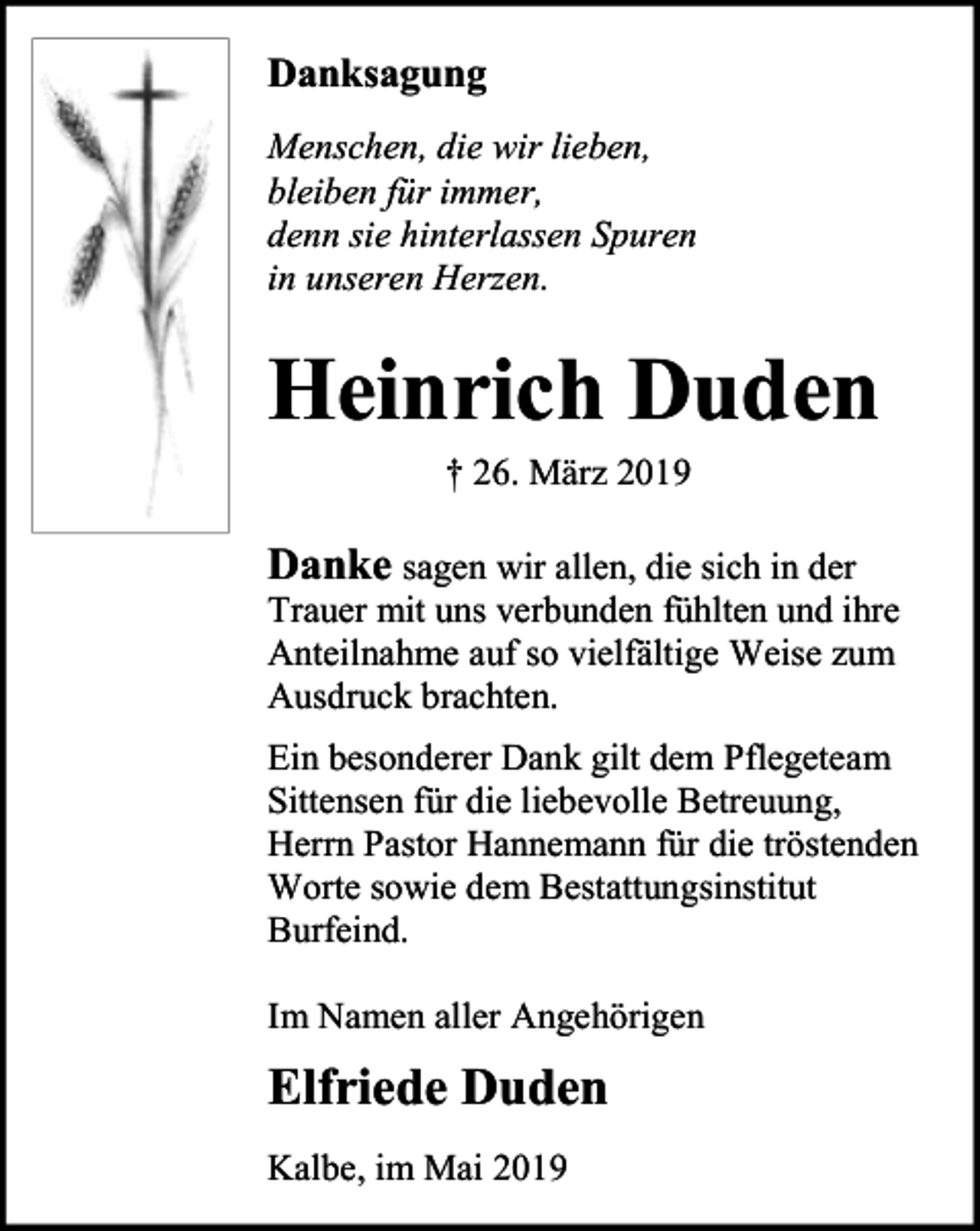 <p>Danksagung<br />Menschen, die wir lieben,<br />bleiben für immer,<br />denn sie hinterlassen Spuren<br />in unseren Herzen.</p><p>Heinrich Duden<br />† 26. März 2019</p><p>Danke sagen wir allen, die sich in der</p><p>Trauer mit uns verbunden fühlten und ihre<br />Anteilnahme auf so vielfältige Weise zum<br />Ausdruck brachten.<br />Ein besonderer Dank gilt dem Pflegeteam<br />Sittensen für die liebevolle Betreuung,<br />Herrn Pastor Hannemann für die tröstenden<br />Worte sowie dem Bestattungsinstitut<br />Burfeind.</p><p>Im Namen aller Angehörigen</p><p>Elfriede Duden<br />Kalbe, im Mai 2019</p>