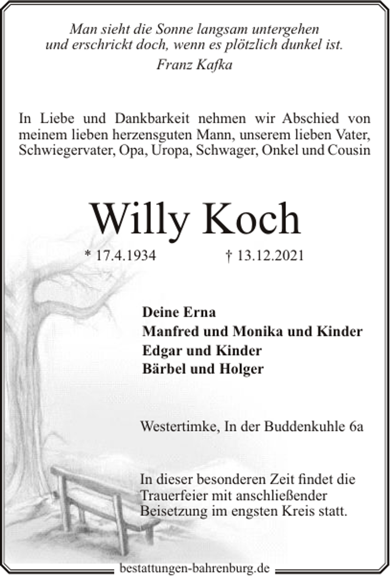 <p>Man sieht die Sonne langsam untergehen<br />und erschrickt doch, wenn es plötzlich dunkel ist.<br />Franz Kafka<br />In Liebe und Dankbarkeit nehmen wir Abschied von<br />meinem lieben herzensguten Mann, unserem lieben Vater,<br />Schwiegervater, Opa, Uropa, Schwager, Onkel und Cousin</p><p>Willy Koch</p><p>* 17.4.1934</p><p>† 13.12.2021</p><p>Deine Erna<br />Manfred und Monika und Kinder<br />Edgar und Kinder<br />Bärbel und Holger<br />Westertimke, In der Buddenkuhle 6a<br />In dieser besonderen Zeit findet die<br />Trauerfeier mit anschließender<br />Beisetzung im engsten Kreis statt.</p><p>bestattungen-bahrenburg.de</p>