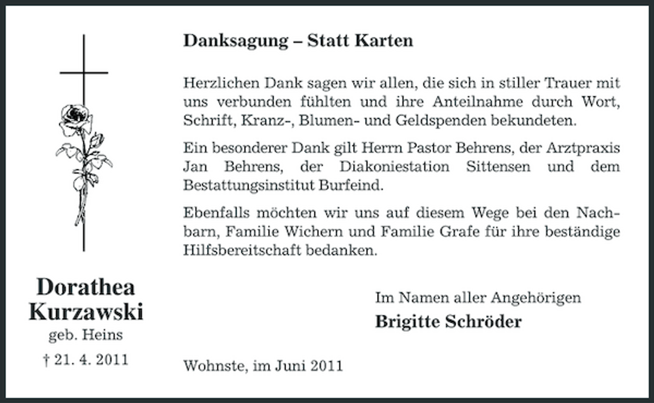 <p>Danksagung – Statt Karten<br />Herzlichen Dank sagen wir allen, die sich in stiller Trauer mit uns verbunden fühlten und ihre Anteilnahme durch Wort, Schrift, Kranz-, Blumen- und Geldspenden bekundeten. Ein besonderer Dank gilt Herrn Pastor Behrens, der Arztpraxis Jan Behrens, der Diakoniestation Sittensen und dem Bestattungsinstitut Burfeind. Ebenfalls möchten wir uns auf diesem Wege bei den Nachbarn, Familie Wichern und Familie Grafe für ihre beständige Hilfsbereitschaft bedanken.</p><p>Dorathea Kurzawski<br />geb. Heins † 21. 4. 2011 Wohnste, im Juni 2011</p><p>Im Namen aller Angehörigen</p><p>Brigitte Schröder</p>