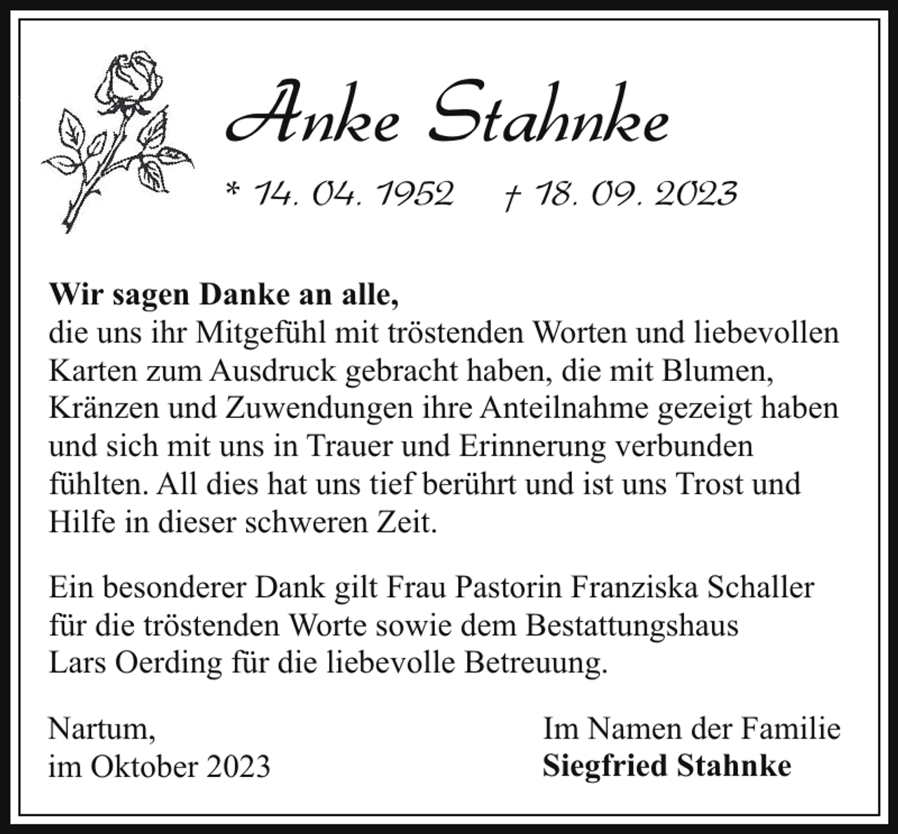 <p>Anke Stahnke</p><p>* 14. 04. 1952</p><p>† 18. 09. 2023</p><p>Wir sagen Danke an alle,<br />die uns ihr Mitgefühl mit tröstenden Worten und liebevollen<br />Karten zum Ausdruck gebracht haben, die mit Blumen,<br />Kränzen und Zuwendungen ihre Anteilnahme gezeigt haben<br />und sich mit uns in Trauer und Erinnerung verbunden<br />fühlten. All dies hat uns tief berührt und ist uns Trost und<br />Hilfe in dieser schweren Zeit.<br />Ein besonderer Dank gilt Frau Pastorin Franziska Schaller<br />für die tröstenden Worte sowie dem Bestattungshaus<br />Lars Oerding für die liebevolle Betreuung.<br />Nartum,<br />im Oktober 2023</p><p>Im Namen der Familie<br />Siegfried Stahnke</p>
