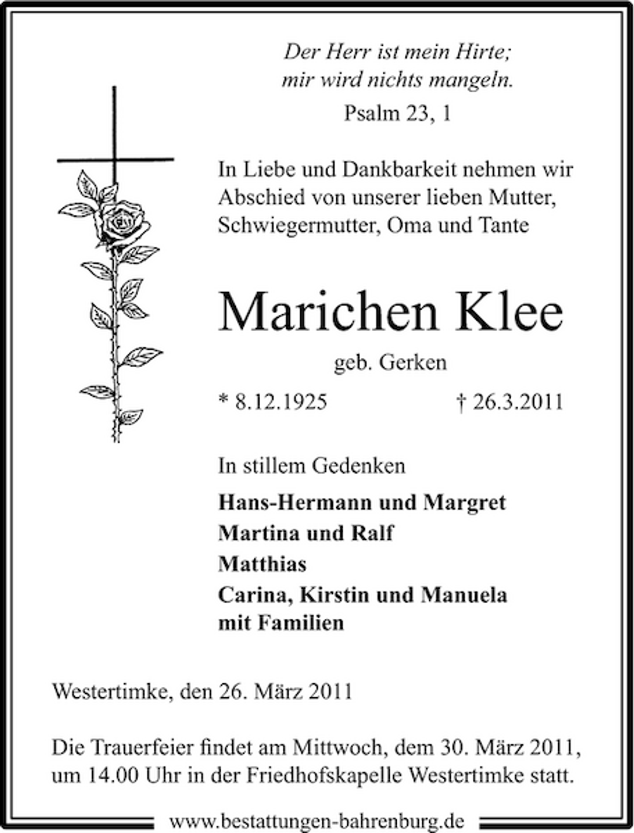 <p>Der Herr ist mein Hirte; mir wird nichts mangeln. Psalm 23, 1 In Liebe und Dankbarkeit nehmen wir Abschied von unserer lieben Mutter, Schwiegermutter, Oma und Tante</p><p>Marichen Klee<br />geb. Gerken * 8.12.1925 In stillem Gedenken Hans-Hermann und Margret Martina und Ralf Matthias Carina, Kirstin und Manuela mit Familien Westertimke, den 26. März 2011 Die Trauerfeier ﬁndet am Mittwoch, dem 30. März 2011, um 14.00 Uhr in der Friedhofskapelle Westertimke statt.<br />www.bestattungen-bahrenburg.de</p><p>† 26.3.2011</p>