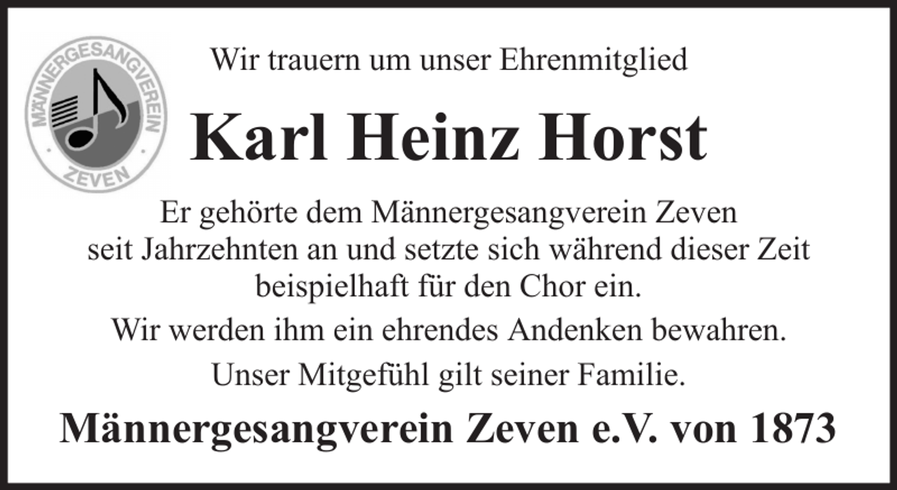 <p>Wir trauern um unser Ehrenmitglied</p><p>Karl Heinz Horst<br />Er gehörte dem Männergesangverein Zeven<br />seit Jahrzehnten an und setzte sich während dieser Zeit<br />beispielhaft für den Chor ein.<br />Wir werden ihm ein ehrendes Andenken bewahren.<br />Unser Mitgefühl gilt seiner Familie.</p><p>Männergesangverein Zeven e.V. von 1873</p>
