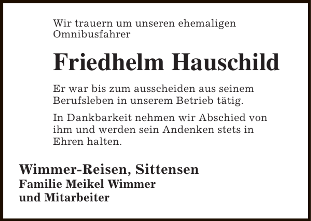 <p>Wir trauern um unseren ehemaligen<br />Omnibusfahrer</p><p>Friedhelm Hauschild<br />Er war bis zum ausscheiden aus seinem<br />Berufsleben in unserem Betrieb tätig.<br />In Dankbarkeit nehmen wir Abschied von<br />ihm und werden sein Andenken stets in<br />Ehren halten.</p><p>Wimmer-Reisen, Sittensen<br />Familie Meikel Wimmer<br />und Mitarbeiter</p>