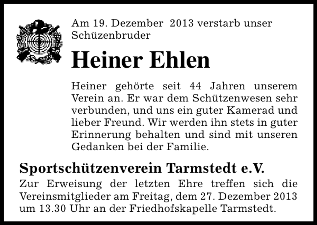<p>Am 19. Dezember 2013 verstarb unser<br />Schüzenbruder</p><p>Heiner Ehlen<br />Heiner gehörte seit 44 Jahren unserem<br />Verein an. Er war dem Schützenwesen sehr<br />verbunden, und uns ein guter Kamerad und<br />lieber Freund. Wir werden ihn stets in guter<br />Erinnerung behalten und sind mit unseren<br />Gedanken bei der Familie.</p><p>Sportschützenverein Tarmstedt e.V.</p><p>Zur Erweisung der letzten Ehre treffen sich die<br />Vereinsmitglieder am Freitag, dem 27. Dezember 2013<br />um 13.30 Uhr an der Friedhofskapelle Tarmstedt.</p>
